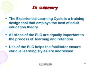 39
In summaryIn summary
• The Experiential Learning Cycle is a training
design tool that employs the best of adult
education theory
• All steps of the ELC are equally important to
the process of learning and retention
• Use of the ELC helps the facilitator ensure
various learning styles are addressed
 