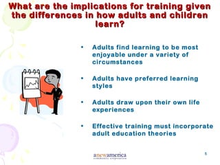 5
What are the implications for training givenWhat are the implications for training given
the differences in how adults and childrenthe differences in how adults and children
learn?learn?
• Adults find learning to be most
enjoyable under a variety of
circumstances
• Adults have preferred learning
styles
• Adults draw upon their own life
experiences
• Effective training must incorporate
adult education theories
 