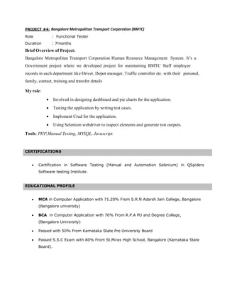 PROJECT #4: Bangalore Metropolitan Transport Corporation (BMTC)
Role : Functional Tester
Duration : 7months
Brief Overview of Project:
Bangalore Metropolitan Transport Corporation Human Resource Management System. It’s a
Government project where we developed project for maintaining BMTC Staff employee
records in each department like Driver, Depot manager, Traffic controller etc. with their personal,
family, contact, training and transfer details
My role:
• Involved in designing dashboard and pie charts for the application.
• Testing the application by writing test cases.
• Implement Crud for the application.
• Using Selenium webdriver to inspect elements and generate test outputs.
Tools: PHP,Manual Testing, MYSQL, Javascript.
CERTIFICATIONS
• Certification in Software Testing (Manual and Automation Selenium) in QSpiders
Software testing Institute.
• MCA in Computer Application with 71.20% From S.R.N Adarsh Jain College, Bangalore
(Bangalore university)
• BCA in Computer Application with 70% From R.P.A PU and Degree College,
(Bangalore University)
• Passed with 50% From Karnataka State Pre University Board
• Passed S.S.C Exam with 80% From St.Miras High School, Bangalore (Karnataka State
Board).
EDUCATIONAL PROFILE
 