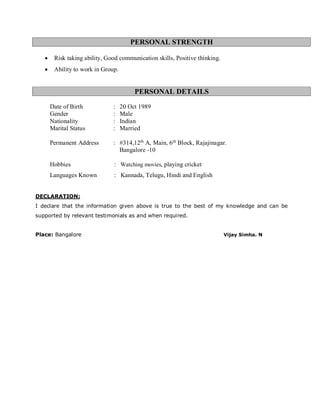 PERSONAL STRENGTH
• Risk taking ability, Good communication skills, Positive thinking.
• Ability to work in Group.
PERSONAL DETAILS
Date of Birth : 20 Oct 1989
Gender : Male
Nationality : Indian
Marital Status : Married
Permanent Address : #314,12th
A, Main, 6th
Block, Rajajinagar.
Bangalore -10
Hobbies : Watching movies, playing cricket
Languages Known : Kannada, Telugu, Hindi and English
DECLARATION:
I declare that the information given above is true to the best of my knowledge and can be
supported by relevant testimonials as and when required.
Place: Bangalore Vijay Simha. N
 