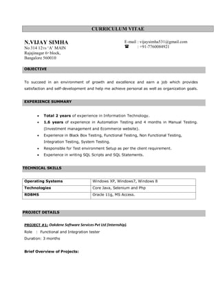 CURRICULUM VITAE
N.VIJAY SIMHA
No 314 12TH ‘A’ MAIN
Rajajinagar 6th
block,
Bangalore 560010
OBJECTIVE
To succeed in an environment of growth and excellence and earn a job which provides
satisfaction and self-development and help me achieve personal as well as organization goals.
EXPERIENCE SUMMARY
• Total 2 years of experience in Information Technology.
• 1.6 years of experience in Automation Testing and 4 months in Manual Testing.
(Investment management and Ecommerce website).
• Experience in Black Box Testing, Functional Testing, Non Functional Testing,
Integration Testing, System Testing.
• Responsible for Test environment Setup as per the client requirement.
• Experience in writing SQL Scripts and SQL Statements.
TECHNICAL SKILLS
Operating Systems Windows XP, Windows7, Windows 8
Technologies Core Java, Selenium and Php
RDBMS Oracle 11g, MS Access.
•
•
PROJECT DETAILS
PROJECT #1: Oakdene Software Services Pvt Ltd (Internship).
Role : Functional and Integration tester
Duration: 3 months
Brief Overview of Projects:
E-mail : vijaysimha531@gmail.com
 : +91-7760084921
 