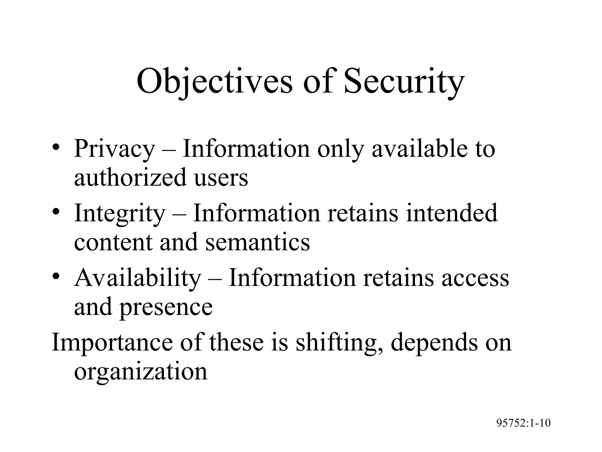 95752:1-10
Objectives of Security
• Privacy – Information only available to
authorized users
• Integrity – Information retains intended
content and semantics
• Availability – Information retains access
and presence
Importance of these is shifting, depends on
organization
 