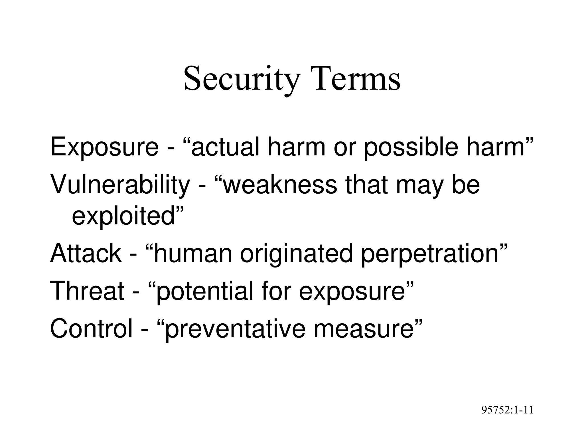95752:1-11
Security Terms
Exposure - “actual harm or possible harm”
Vulnerability - “weakness that may be
exploited”
Attack - “human originated perpetration”
Threat - “potential for exposure”
Control - “preventative measure”
 
