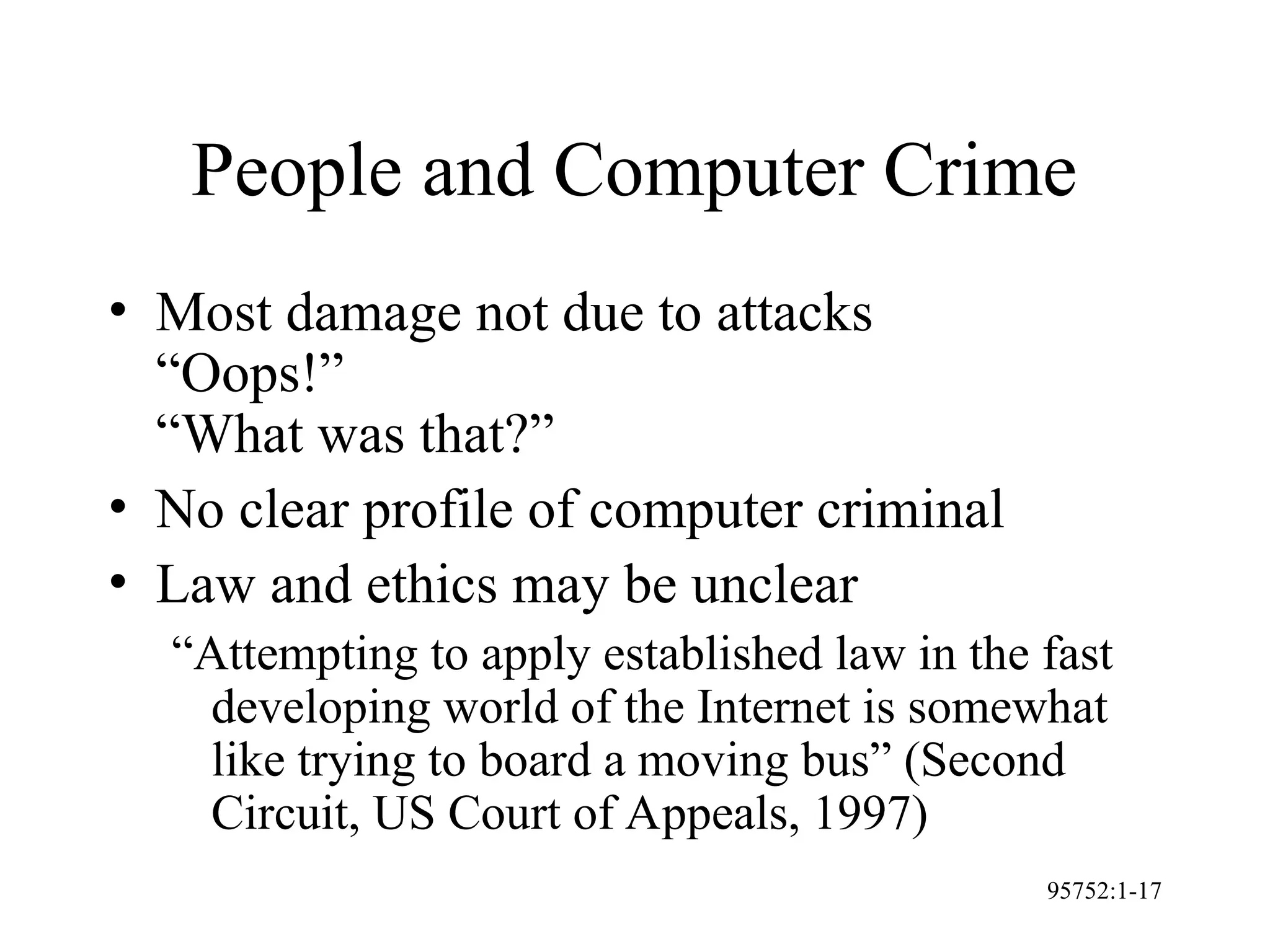 95752:1-17
People and Computer Crime
• Most damage not due to attacks
“Oops!”
“What was that?”
• No clear profile of computer criminal
• Law and ethics may be unclear
“Attempting to apply established law in the fast
developing world of the Internet is somewhat
like trying to board a moving bus” (Second
Circuit, US Court of Appeals, 1997)
 