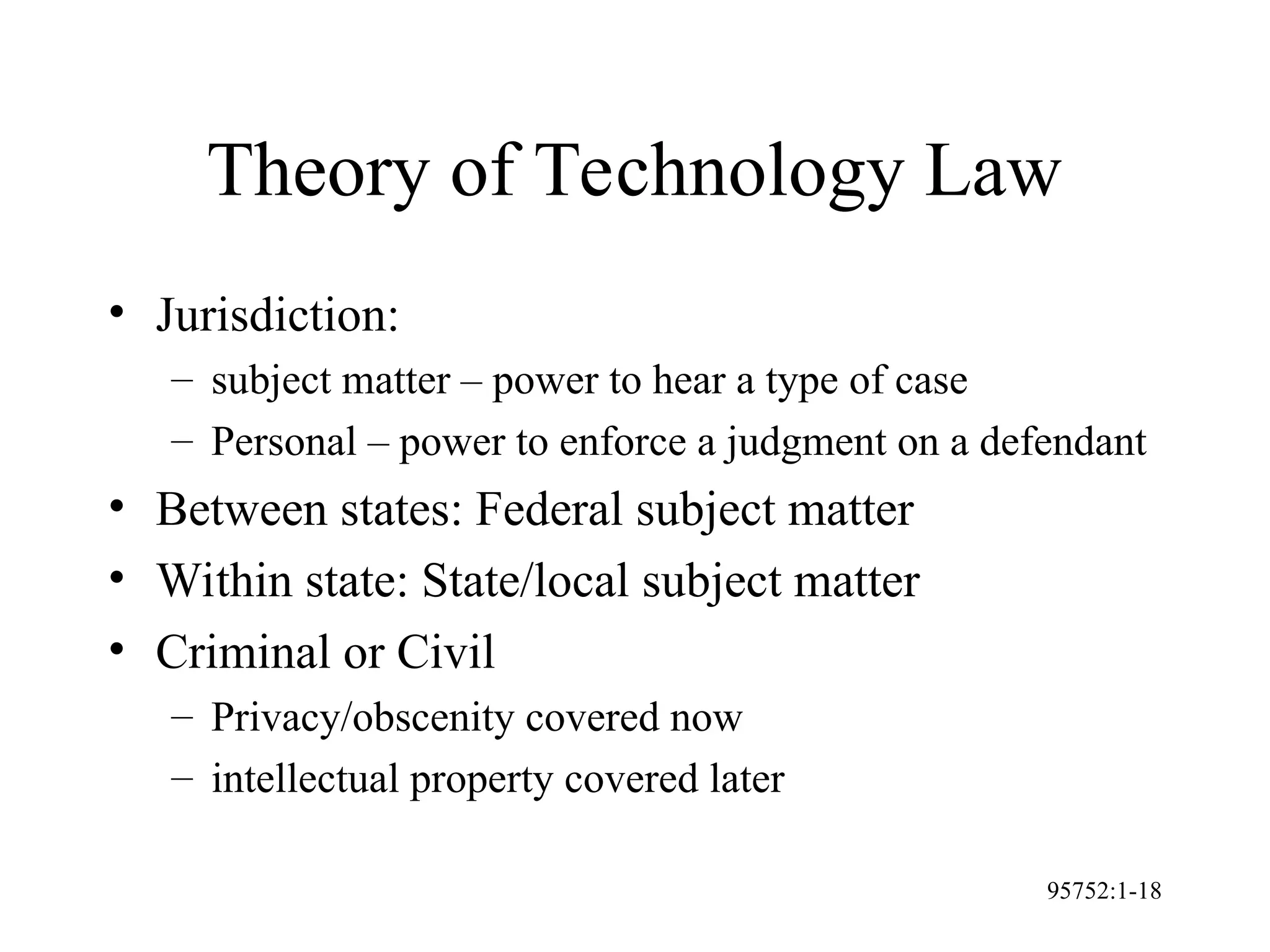 95752:1-18
Theory of Technology Law
• Jurisdiction:
– subject matter – power to hear a type of case
– Personal – power to enforce a judgment on a defendant
• Between states: Federal subject matter
• Within state: State/local subject matter
• Criminal or Civil
– Privacy/obscenity covered now
– intellectual property covered later
 