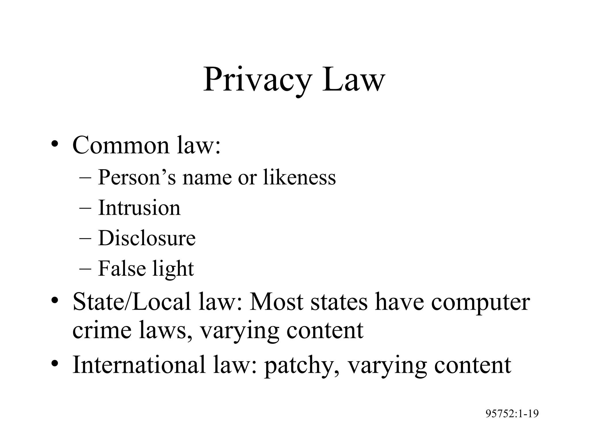 95752:1-19
Privacy Law
• Common law:
– Person’s name or likeness
– Intrusion
– Disclosure
– False light
• State/Local law: Most states have computer
crime laws, varying content
• International law: patchy, varying content
 