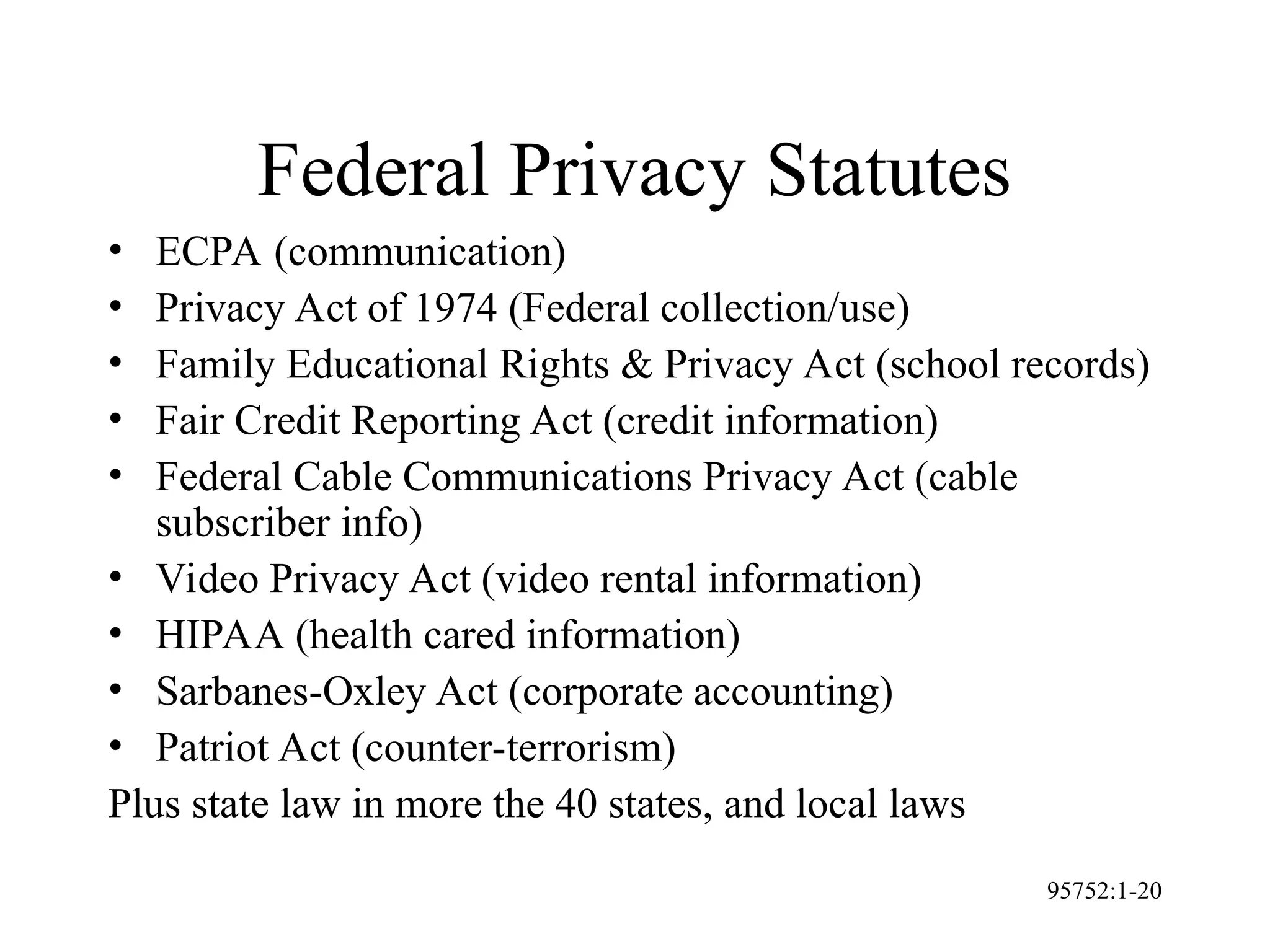 95752:1-20
Federal Privacy Statutes
• ECPA (communication)
• Privacy Act of 1974 (Federal collection/use)
• Family Educational Rights & Privacy Act (school records)
• Fair Credit Reporting Act (credit information)
• Federal Cable Communications Privacy Act (cable
subscriber info)
• Video Privacy Act (video rental information)
• HIPAA (health cared information)
• Sarbanes-Oxley Act (corporate accounting)
• Patriot Act (counter-terrorism)
Plus state law in more the 40 states, and local laws
 