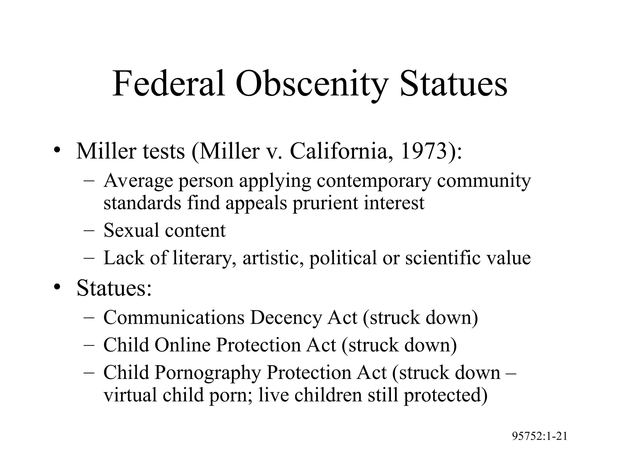 95752:1-21
Federal Obscenity Statues
• Miller tests (Miller v. California, 1973):
– Average person applying contemporary community
standards find appeals prurient interest
– Sexual content
– Lack of literary, artistic, political or scientific value
• Statues:
– Communications Decency Act (struck down)
– Child Online Protection Act (struck down)
– Child Pornography Protection Act (struck down –
virtual child porn; live children still protected)
 