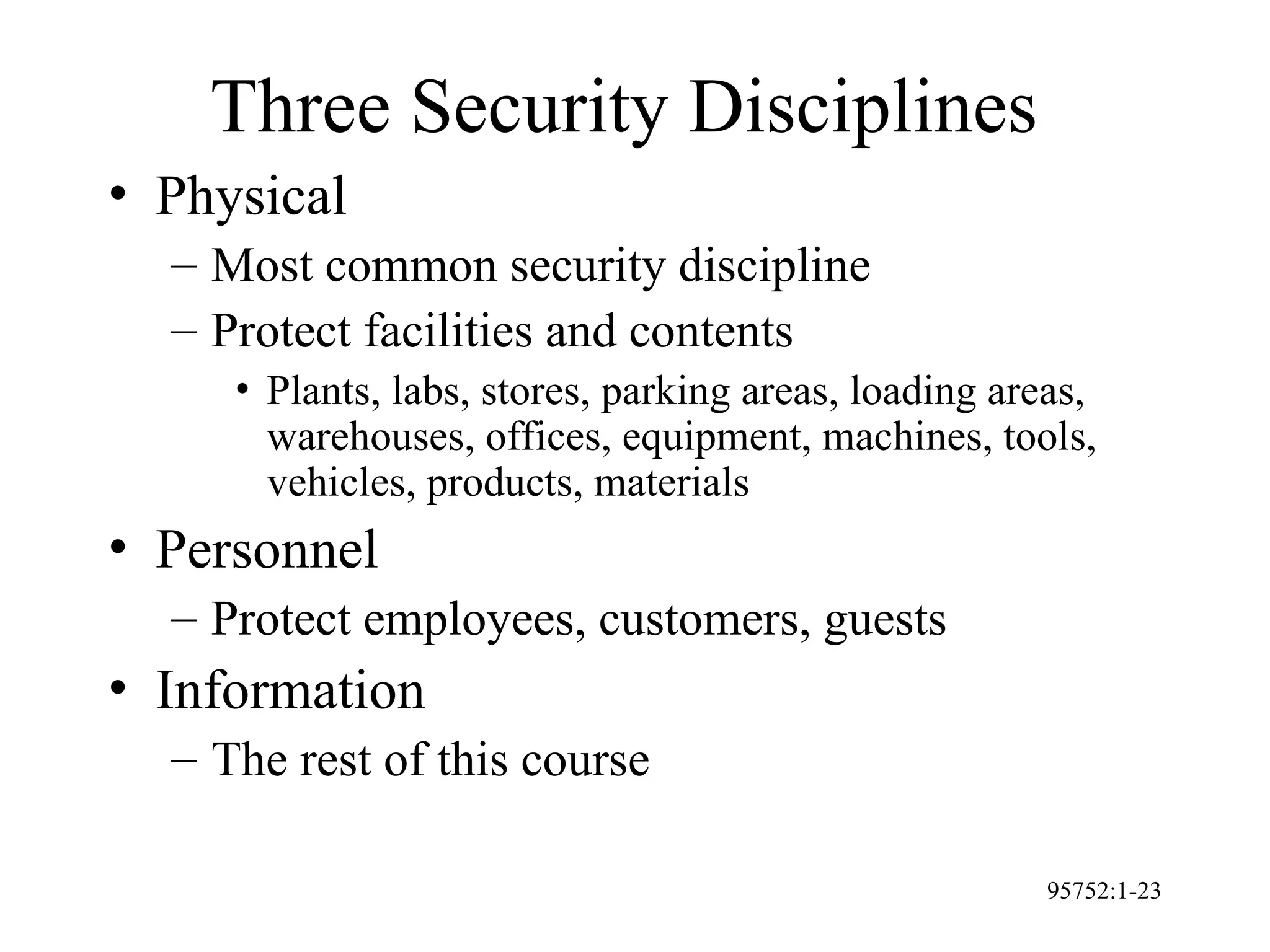 95752:1-23
Three Security Disciplines
• Physical
– Most common security discipline
– Protect facilities and contents
• Plants, labs, stores, parking areas, loading areas,
warehouses, offices, equipment, machines, tools,
vehicles, products, materials
• Personnel
– Protect employees, customers, guests
• Information
– The rest of this course
 