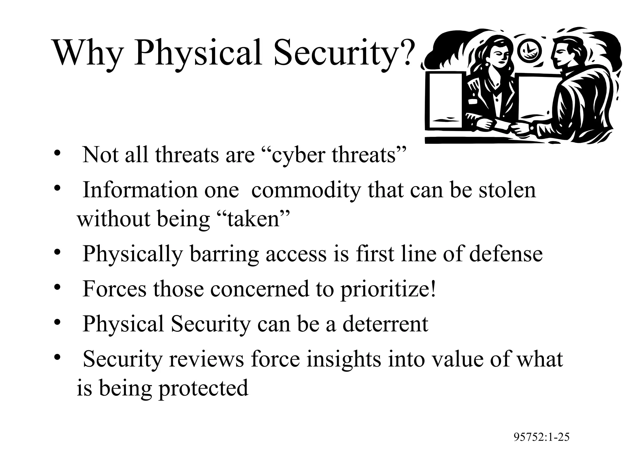95752:1-25
Why Physical Security?
• Not all threats are “cyber threats”
• Information one commodity that can be stolen
without being “taken”
• Physically barring access is first line of defense
• Forces those concerned to prioritize!
• Physical Security can be a deterrent
• Security reviews force insights into value of what
is being protected
 