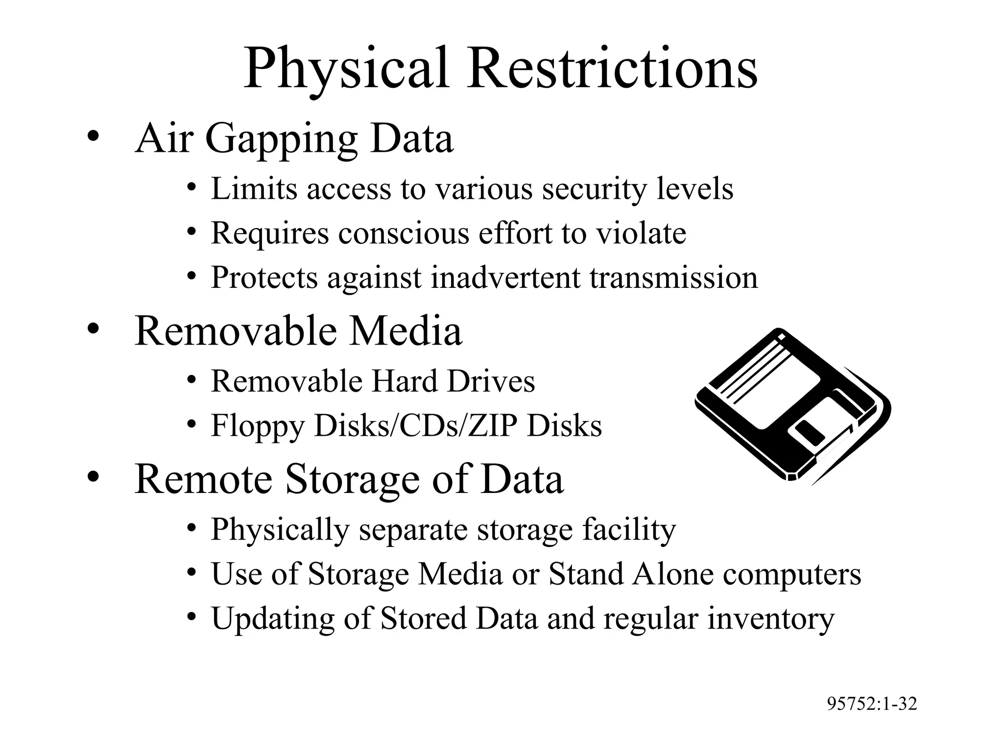 95752:1-32
Physical Restrictions
• Air Gapping Data
• Limits access to various security levels
• Requires conscious effort to violate
• Protects against inadvertent transmission
• Removable Media
• Removable Hard Drives
• Floppy Disks/CDs/ZIP Disks
• Remote Storage of Data
• Physically separate storage facility
• Use of Storage Media or Stand Alone computers
• Updating of Stored Data and regular inventory
 