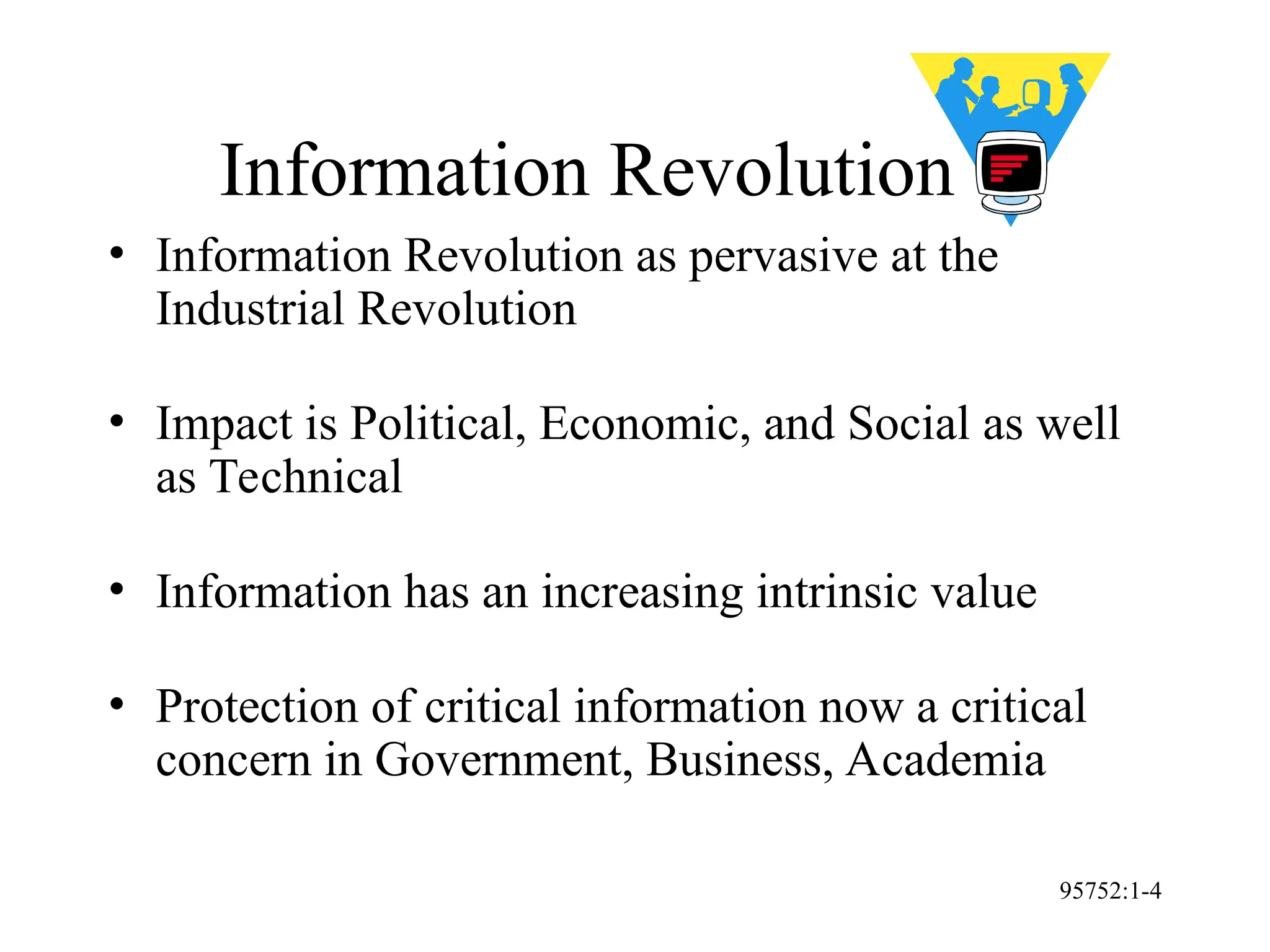 95752:1-4
Information Revolution
• Information Revolution as pervasive at the
Industrial Revolution
• Impact is Political, Economic, and Social as well
as Technical
• Information has an increasing intrinsic value
• Protection of critical information now a critical
concern in Government, Business, Academia
 