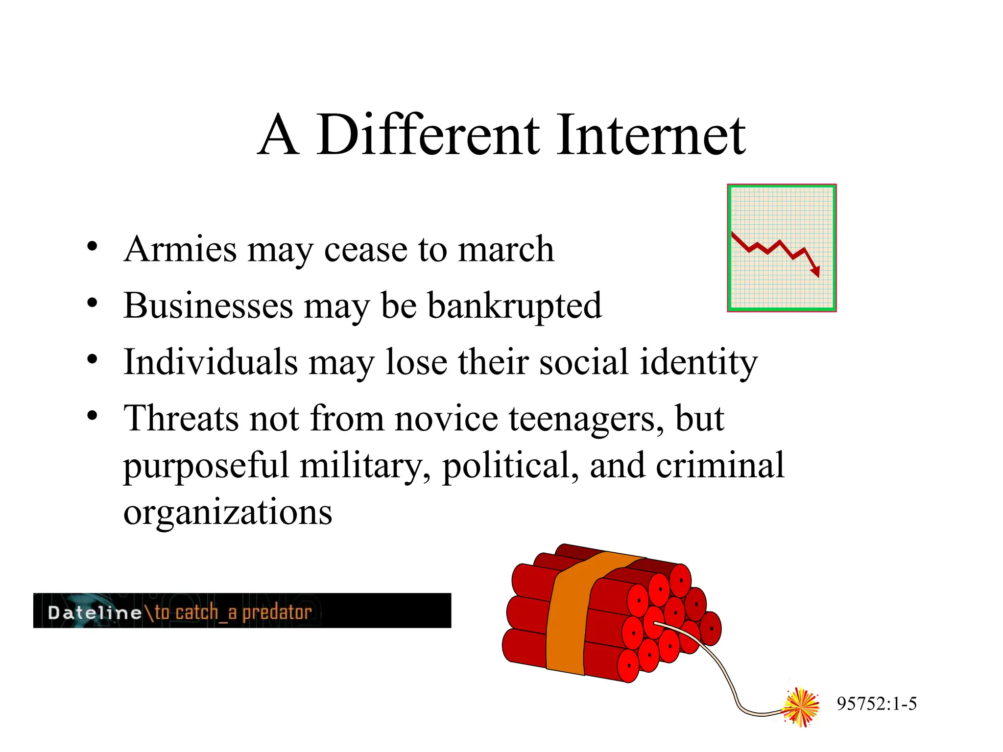 95752:1-5
A Different Internet
• Armies may cease to march
• Businesses may be bankrupted
• Individuals may lose their social identity
• Threats not from novice teenagers, but
purposeful military, political, and criminal
organizations
 