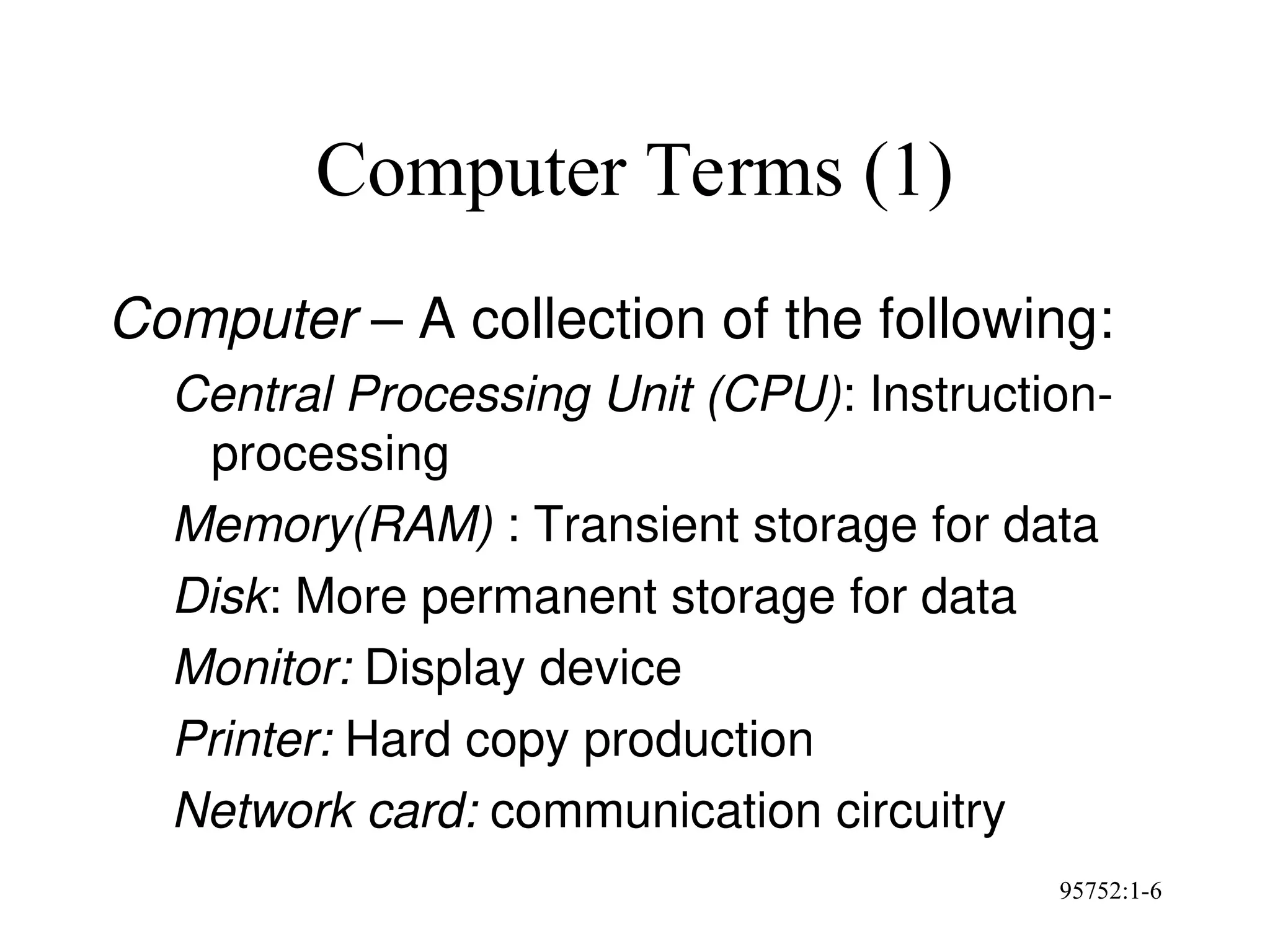 95752:1-6
Computer Terms (1)
Computer – A collection of the following:
Central Processing Unit (CPU): Instruction-
processing
Memory(RAM) : Transient storage for data
Disk: More permanent storage for data
Monitor: Display device
Printer: Hard copy production
Network card: communication circuitry
 