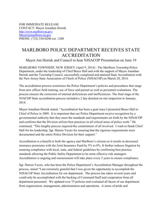 FOR IMMEDIATE RELEASE
CONTACT: Mayor Jonathan Hornik
http://www.marlboro-nj.gov/
Mayor@marlboro-nj.gov
PHONE: (732) 536-0200 ext. 1200
MARLBORO POLICE DEPARTMENT RECEIVES STATE
ACCREDITATION
Mayor Jon Hornik and Council to hear NJSACOP Presentation on June 19
MARLBORO TOWNSHIP, NEW JERSEY (April 9, 2014) –The Marlboro Township Police
Department, under the leadership of Chief Bruce Hall and with the support of Mayor Jonathan
Hornik and the Township Council, successfully completed and attained State Accreditation with
the New Jersey State Association of Chiefs of Police (NJSACOP) on March 20, 2014.
The accreditation process scrutinizes the Police Department’s policies and procedures that range
from new officer field training, use of force and pursuit as well as personnel evaluations. The
process ensures the correction of internal deficiencies and inefficiencies. The final stage of the
NJACOP State accreditation process included a 2 day detailed on-site inspection in January,
2014.
Mayor Jonathan Hornik stated, “Accreditation has been a goal since I promoted Bruce Hall to
Chief of Police in 2009. It is important that our Police Department receive recognition by a
governmental authority that they meet the standards and requirements set forth by the NJSACOP
and confirms that the Division utilizes best practices in all critical areas of police work.” He
continued, “This lengthy process required the commitment of all involved. I want to thank Chief
Hall for his leadership, Sgt. Darren Vuzzo for ensuring that the rigorous requirements were
documented and the entire Police Division for their support.”
Accreditation is a benefit to both the agency and Marlboro’s citizens as it results in decreased
insurance premiums with the Joint Insurance Fund by 5% to 8%. It further reduces litigation by
ensuring compliance with local, state, and federal guidelines by confirming best practice
standards allowing the Public Safety Department to be more effective risk managers.
Accreditation is ongoing and reassessment will take place every 3 years to ensure compliance.
Sgt. Darren Vuzzo, who has been the Police Department’s Accreditation Manager throughout the
process, stated “I am extremely grateful that I was given the opportunity to accomplish the
NJSACOP State Accreditation for our department. The process has taken several years and
could only be accomplished with the backing of Command Staff and cooperation from all
department personnel. We updated over 75 policies and evaluated all facets of our department
from organization, management, administration and operations. A sense of pride and
 