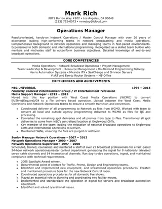 Mark Rich
8871 Burton Way #102  Los Angeles, CA 90048
(213) 792-0073  mrnetop@icloud.com
Operations Manager
Results-oriented, hands-on Network Operations / Master Control Manager with over 20 years of
experience leading high-performing teams in network broadcasting and media operations.
Comprehensive background in network operations and managing teams in fast-paced environments.
Experienced in both domestic and international programming. Recognized as a skilled team builder who
mentors and motivates staff to outperform business objectives. Detailed knowledge of end-to-end
broadcast operations.
CORE COMPETENCIES
Media Operations  Network Broadcast Operations  Project Management
Team Leadership & Development  Resource Management  On-Demand Programming Delivery
Harris Automation Systems  Miranda iTX  SeaChange and Omneon Servers
VizRT and Evertz Router Systems  MS Office
EXPERIENCES AND ACHIEVEMENTS
NBC UNIVERSAL 1995 – 2015
Formerly Comcast Entertainment Group / E! Entertainment Television
Media Support Manager  2013 – 2015
Moved into this key position with West Coast Media Operations (WCMO) to convert
E!/Style(Esquire)/G4 to a file delivery based operation. Liaised between the West Coast Media
Operations and Network Operations teams to ensure a smooth transition and conversion.
 Coordinated delivery of all programming to Network as files from WCMO. Worked with team to
convert all local and outside agency programming delivered to WCMO as files for QC and
processing.
 Converted the remaining spot deliveries and all promos from tape to files. Transitioned all spot
deliveries to come from NBC’s centralized location at Englewood Cliffs.
 Key member of the team leading the relocation of national broadcast operations to Englewood
Cliffs and international operations to Denver.
 Maintained SANs, ensuring the files are purged or archived.
Senior Manager Network Operations  2007 – 2013
Network Operations Manager  2000 – 2007
Network Operations Supervisor  1997 – 2000
Scheduled, trained, counseled, and mentored a staff of over 25 broadcast professionals for a fast-paced
24-hour network operations/master control department generating the signal for 9 nationally televised
on-air cable channels and 14 international channels. Ran day-to-day operations, ingest, and maintained
compliance with technical requirements.
 2005 Spotlight Award winner.
 Departmental point of contact for Traffic, Promo, Design and Engineering teams.
 Identified and implemented new equipment, and streamlined operations procedures. Created
and maintained procedure book for the new Network Control room.
 Coordinated operations procedures for all domestic live shows.
 Played an essential role in planning and coordinating two facility moves.
 Implemented and standardized the operation of digital file servers and broadcast automation
equipment.
 Identified and solved operational issues.
 