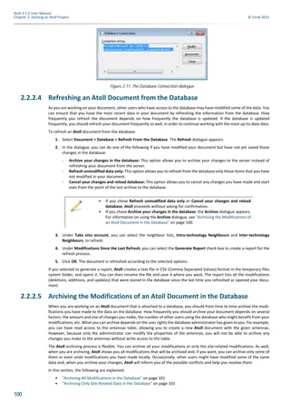 100
Atoll 3.1.0 User Manual
Chapter 2: Starting an Atoll Project © Forsk 2011
2.2.2.4 Refreshing an Atoll Document from the Database
As you are working on your document, other users who have access to the database may have modified some of the data. You
can ensure that you have the most recent data in your document by refreshing the information from the database. How
frequently you refresh the document depends on how frequently the database is updated. If the database is updated
frequently, you should refresh your document frequently as well, in order to continue working with the most up-to-date data.
To refresh an Atoll document from the database:
1. Select Document > Database > Refresh From the Database. The Refresh dialogue appears.
2. In the dialogue, you can do one of the following if you have modified your document but have not yet saved those
changes in the database:
- Archive your changes in the database: This option allows you to archive your changes to the server instead of
refreshing your document from the server.
- Refresh unmodified data only: This option allows you to refresh from the database only those items that you have
not modified in your document.
- Cancel your changes and reload database: This option allows you to cancel any changes you have made and start
over from the point of the last archive to the database.
3. Under Take into account, you can select the neighbour lists, Intra-technology Neighbours and Inter-technology
Neighbours, to refresh.
4. Under Modifications Since the Last Refresh, you can select the Generate Report check box to create a report for the
refresh process.
5. Click OK. The document is refreshed according to the selected options.
If you selected to generate a report, Atoll creates a text file in CSV (Comma Separated Values) format in the temporary files
system folder, and opens it. You can then rename the file and save it where you want. The report lists all the modifications
(deletions, additions, and updates) that were stored in the database since the last time you refreshed or opened your docu-
ment.
2.2.2.5 Archiving the Modifications of an Atoll Document in the Database
When you are working on an Atoll document that is attached to a database, you should from time to time archive the modi-
fications you have made to the data on the database. How frequently you should archive your document depends on several
factors: the amount and size of changes you make, the number of other users using the database who might benefit from your
modifications, etc. What you can archive depends on the user rights the database administrator has given to you. For example,
you can have read access to the antennas table, allowing you to create a new Atoll document with the given antennas.
However, because only the administrator can modify the properties of the antennas, you will not be able to archive any
changes you make to the antennas without write access to the table.
The Atoll archiving process is flexible. You can archive all your modifications or only the site-related modifications. As well,
when you are archiving, Atoll shows you all modifications that will be archived and, if you want, you can archive only some of
them or even undo modifications you have made locally. Occasionally, other users might have modified some of the same
data and, when you archive your changes, Atoll will inform you of the possible conflicts and help you resolve them.
In this section, the following are explained:
• "Archiving All Modifications in the Database" on page 101
• "Archiving Only Site-Related Data in the Database" on page 101
Figure 2.11: The Database Connection dialogue
• If you chose Refresh unmodified data only or Cancel your changes and reload
database, Atoll proceeds without asking for confirmation.
• If you chose Archive your changes in the database, the Archive dialogue appears.
For information on using the Archive dialogue, see "Archiving the Modifications of
an Atoll Document in the Database" on page 100.
 