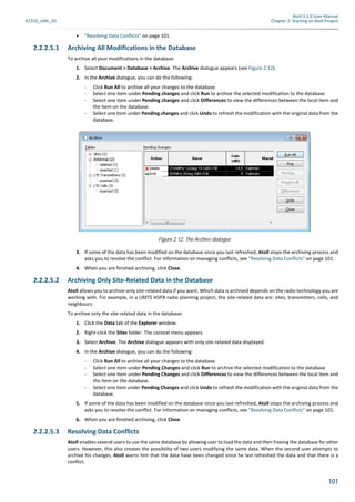 Atoll 3.1.0 User Manual
AT310_UML_E0 Chapter 2: Starting an Atoll Project
101
• "Resolving Data Conflicts" on page 101.
2.2.2.5.1 Archiving All Modifications in the Database
To archive all your modifications in the database:
1. Select Document > Database > Archive. The Archive dialogue appears (see Figure 2.12).
2. In the Archive dialogue, you can do the following:
- Click Run All to archive all your changes to the database.
- Select one item under Pending changes and click Run to archive the selected modification to the database
- Select one item under Pending changes and click Differences to view the differences between the local item and
the item on the database.
- Select one item under Pending changes and click Undo to refresh the modification with the original data from the
database.
3. If some of the data has been modified on the database since you last refreshed, Atoll stops the archiving process and
asks you to resolve the conflict. For information on managing conflicts, see "Resolving Data Conflicts" on page 101.
4. When you are finished archiving, click Close.
2.2.2.5.2 Archiving Only Site-Related Data in the Database
Atoll allows you to archive only site-related data if you want. Which data is archived depends on the radio technology you are
working with. For example, in a UMTS HSPA radio planning project, the site-related data are: sites, transmitters, cells, and
neighbours.
To archive only the site-related data in the database:
1. Click the Data tab of the Explorer window.
2. Right-click the Sites folder. The context menu appears.
3. Select Archive. The Archive dialogue appears with only site-related data displayed.
4. In the Archive dialogue, you can do the following:
- Click Run All to archive all your changes to the database.
- Select one item under Pending Changes and click Run to archive the selected modification to the database
- Select one item under Pending Changes and click Differences to view the differences between the local item and
the item on the database.
- Select one item under Pending Changes and click Undo to refresh the modification with the original data from the
database.
5. If some of the data has been modified on the database since you last refreshed, Atoll stops the archiving process and
asks you to resolve the conflict. For information on managing conflicts, see "Resolving Data Conflicts" on page 101.
6. When you are finished archiving, click Close.
2.2.2.5.3 Resolving Data Conflicts
Atoll enables several users to use the same database by allowing user to load the data and then freeing the database for other
users. However, this also creates the possibility of two users modifying the same data. When the second user attempts to
archive his changes, Atoll warns him that the data have been changed since he last refreshed the data and that there is a
conflict.
Figure 2.12: The Archive dialogue
 