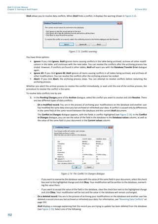 102
Atoll 3.1.0 User Manual
Chapter 2: Starting an Atoll Project © Forsk 2011
Atoll allows you to resolve data conflicts. When Atoll finds a conflict, it displays the warning shown in Figure 2.13.
You have three options:
• Ignore: If you click Ignore, Atoll ignores items causing conflicts in the table being archived, archives all other modifi-
cations in the table, and continues with the next table. You can resolve the conflicts after the archiving process has
ended. However, if conflicts are found in other tables, Atoll will warn you with the Database Transfer Error dialogue
again.
• Ignore All: If you click Ignore All, Atoll ignores all items causing conflicts in all tables being archived, and archives all
other modifications. You can resolve the conflicts after the archiving process has ended.
• Abort: If you click Abort, the archiving process stops. You can attempt to resolve conflicts before restarting the
archiving process.
Whether you abort the archive process to resolve the conflict immediately, or wait until the end of the archive process, the
procedure to resolve the conflict is the same.
To resolve data conflicts one by one:
1. In the Pending Changes pane of the Archive dialogue, select the conflict you want to resolve and click Resolve. There
are two different types of data conflicts:
- On a modified record: You are in the process of archiving your modifications on the database and another user
has modified the same data since you last archived or refreshed your data. A conflict is caused only by differences
in the same field of the same record between the database and the current Atoll document.
The Conflict in Changes dialogue appears, with the fields in conflict highlighted (see Figure 2.14). In the Conflict
in Changes dialogue, you can see the value of the field in the database in the Database values column, as well as
the value of the same field in your document in the Current values column.
- If you want to overwrite the database value with the value of the same field in your document, select the check
box next to the highlighted change and click Okay. Your modification will be written to the database, overwrit-
ing the value there.
- If you want to accept the value of the field in the database, clear the check box next to the highlighted change
and click Okay. Your modification will be lost and the value in the database will remain unchanged.
- On a deleted record: You are in the process of archiving your modifications on the database and another user has
deleted a record since you last archived or refreshed your data. For information, see "Resolving Data Conflicts" on
page 101.
Atoll displays a message explaining that the record you are trying to update has been deleted from the database
(see Figure 2.15). Select one of the following:
Figure 2.13: Conflict warning
Figure 2.14: The Conflict in Changes dialogue
 