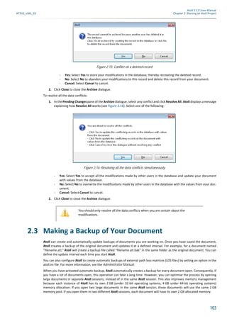 Atoll 3.1.0 User Manual
AT310_UML_E0 Chapter 2: Starting an Atoll Project
103
- Yes: Select Yes to store your modifications in the database, thereby recreating the deleted record.
- No: Select No to abandon your modifications to this record and delete this record from your document.
- Cancel: Select Cancel to cancel.
2. Click Close to close the Archive dialogue.
To resolve all the data conflicts:
1. In the Pending Changes pane of the Archive dialogue, select any conflict and click Resolve All. Atoll displays a message
explaining how Resolve All works (see Figure 2.16). Select one of the following:
- Yes: Select Yes to accept all the modifications made by other users in the database and update your document
with values from the database.
- No: Select No to overwrite the modifications made by other users in the database with the values from your doc-
ument.
- Cancel: Select Cancel to cancel.
2. Click Close to close the Archive dialogue.
2.3 Making a Backup of Your Document
Atoll can create and automatically update backups of documents you are working on. Once you have saved the document,
Atoll creates a backup of the original document and updates it at a defined interval. For example, for a document named
"filename.atl," Atoll will create a backup file called "filename.atl.bak" in the same folder as the original document. You can
define the update interval each time you start Atoll.
You can also configure Atoll to create automatic backups of external path loss matrices (LOS files) by setting an option in the
atoll.ini file. For more information, see the Administrator Manual.
When you have activated automatic backup, Atoll automatically creates a backup for every document open. Consequently, if
you have a lot of documents open, this operation can take a long time. However, you can optimise the process by opening
large documents in separate Atoll sessions, instead of in the same Atoll session. This also improves memory management
because each instance of Atoll has its own 2 GB (under 32-bit operating systems; 4 GB under 64-bit operating systems)
memory allocation. If you open two large documents in the same Atoll session, these documents will use the same 2 GB
memory pool. If you open them in two different Atoll sessions, each document will have its own 2 GB allocated memory.
Figure 2.15: Conflict on a deleted record
Figure 2.16: Resolving all the data conflicts simultaneously
You should only resolve all the data conflicts when you are certain about the
modifications.
 