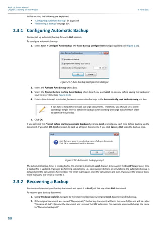 104
Atoll 3.1.0 User Manual
Chapter 2: Starting an Atoll Project © Forsk 2011
In this section, the following are explained:
• "Configuring Automatic Backup" on page 104
• "Recovering a Backup" on page 104.
2.3.1 Configuring Automatic Backup
You can set up automatic backup for each Atoll session.
To configure automatic backup:
1. Select Tools > Configure Auto Backup. The Auto Backup Configuration dialogue appears (see Figure 2.17).
2. Select the Activate Auto Backup check box.
3. Select the Prompt before starting Auto Backup check box if you want Atoll to ask you before saving the backup of
your file every time (see Figure 2.18).
4. Enter a time interval, in minutes, between consecutive backups in the Automatically save backups every text box.
5. Click OK.
If you selected the Prompt before starting automatic backup check box, Atoll prompts you each time before backing up the
document. If you click OK, Atoll proceeds to back up all open documents. If you click Cancel, Atoll skips the backup once.
The automatic backup timer is stopped while the prompt is displayed. Atoll displays a message in the Event Viewer every time
a backup file is updated. If you are performing calculations, i.e., coverage predictions or simulations, the automatic backup is
delayed until the calculations have ended. The timer starts again once the calculations are over. If you save the original docu-
ment manually, the timer is reset to 0.
2.3.2 Recovering a Backup
You can easily recover your backup document and open it in Atoll just like any other Atoll document.
To recover your backup document:
1. Using Windows Explorer, navigate to the folder containing your original Atoll document and its backup.
2. If the original document was named "filename.atl," the backup document will be in the same folder and will be called
"filename.atl.bak". Rename the document and remove the BAK extension. For example, you could change the name
to "filename-backup.atl."
Figure 2.17: Auto Backup Configuration dialogue
It can take a long time to back up large documents. Therefore, you should set a corre-
spondingly longer interval between backups when working with large documents in order
to optimise the process.
Figure 2.18: Automatic backup prompt
 
