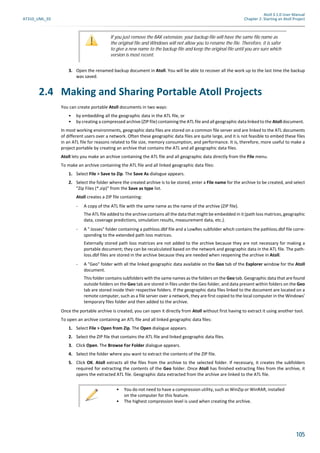 Atoll 3.1.0 User Manual
AT310_UML_E0 Chapter 2: Starting an Atoll Project
105
3. Open the renamed backup document in Atoll. You will be able to recover all the work up to the last time the backup
was saved.
2.4 Making and Sharing Portable Atoll Projects
You can create portable Atoll documents in two ways:
• by embedding all the geographic data in the ATL file, or
• by creating a compressed archive (ZIP file) containing the ATL file and all geographic data linked to the Atoll document.
In most working environments, geographic data files are stored on a common file server and are linked to the ATL documents
of different users over a network. Often these geographic data files are quite large, and it is not feasible to embed these files
in an ATL file for reasons related to file size, memory consumption, and performance. It is, therefore, more useful to make a
project portable by creating an archive that contains the ATL and all geographic data files.
Atoll lets you make an archive containing the ATL file and all geographic data directly from the File menu.
To make an archive containing the ATL file and all linked geographic data files:
1. Select File > Save to Zip. The Save As dialogue appears.
2. Select the folder where the created archive is to be stored, enter a File name for the archive to be created, and select
"Zip Files (*.zip)" from the Save as type list.
Atoll creates a ZIP file containing:
- A copy of the ATL file with the same name as the name of the archive (ZIP file).
The ATL file added to the archive contains all the data that might be embedded in it (path loss matrices, geographic
data, coverage predictions, simulation results, measurement data, etc.).
- A ".losses" folder containing a pathloss.dbf file and a LowRes subfolder which contains the pathloss.dbf file corre-
sponding to the extended path loss matrices.
Externally stored path loss matrices are not added to the archive because they are not necessary for making a
portable document; they can be recalculated based on the network and geographic data in the ATL file. The path-
loss.dbf files are stored in the archive because they are needed when reopening the archive in Atoll.
- A "Geo" folder with all the linked geographic data available on the Geo tab of the Explorer window for the Atoll
document.
This folder contains subfolders with the same names as the folders on the Geo tab. Geographic data that are found
outside folders on the Geo tab are stored in files under the Geo folder, and data present within folders on the Geo
tab are stored inside their respective folders. If the geographic data files linked to the document are located on a
remote computer, such as a file server over a network, they are first copied to the local computer in the Windows’
temporary files folder and then added to the archive.
Once the portable archive is created, you can open it directly from Atoll without first having to extract it using another tool.
To open an archive containing an ATL file and all linked geographic data files:
1. Select File > Open from Zip. The Open dialogue appears.
2. Select the ZIP file that contains the ATL file and linked geographic data files.
3. Click Open. The Browse For Folder dialogue appears.
4. Select the folder where you want to extract the contents of the ZIP file.
5. Click OK. Atoll extracts all the files from the archive to the selected folder. If necessary, it creates the subfolders
required for extracting the contents of the Geo folder. Once Atoll has finished extracting files from the archive, it
opens the extracted ATL file. Geographic data extracted from the archive are linked to the ATL file.
If you just remove the BAK extension, your backup file will have the same file name as
the original file and Windows will not allow you to rename the file. Therefore, it is safer
to give a new name to the backup file and keep the original file until you are sure which
version is most recent.
• You do not need to have a compression utility, such as WinZip or WinRAR, installed
on the computer for this feature.
• The highest compression level is used when creating the archive.
 