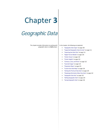 Chapter 3
Geographic Data
This chapter provides information on working with
geographic data in an Atoll project.
In this chapter, the following are explained:
• "Geographic Data Types" on page 109
• "Supported Geographic Data Formats" on page 111
• "Importing Geo Data Files" on page 111
• "Digital Terrain Models" on page 118
• "Clutter Classes" on page 118
• "Clutter Heights" on page 122
• "Contours, Lines, and Points" on page 122
• "Scanned Images" on page 124
• "Population Maps" on page 125
• "Custom Geo Data Maps" on page 126
• "Setting the Priority of Geo Data" on page 129
• "Displaying Information About Geo Data" on page 132
• "Geographic Data Sets" on page 132
• "Editing Geographic Data" on page 134
• "Saving Geographic Data" on page 136
 