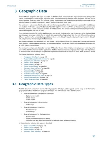 Atoll 3.1.0 User Manual
AT310_UML_E0 Chapter 3: Geographic Data
109
3 Geographic Data
Several different geographic data types are used in an Atoll document. For example: the digital terrain model (DTM), clutter
classes, clutter heights, scanned images, population maps, and traffic data maps are types of the geographic data that you can
import or create. Some data types, such as clutter classes, can be used to give more realistic calculations. Other types such as
scanned images, are used to create a more realistic display of the region under study.
You can import a wide variety of both vector and raster-format geo data files. When you import a geo data file into Atoll, you
can decide in which folder it goes. The Geo tab of the Atoll Explorer window has folders for the commonly used data types.
Therefore, choosing a folder is choosing what the file will be used for. You can also create your own data type by importing a
file and defining what data is to be used.
Once you have imported a file into the Atoll document, you can edit the data, define how the geo data will be displayed. Atoll
also allows you to manage multiple files for a single data type, deciding the priority of data files with different information or
different resolutions. You can also display geo data over items on the Network tab, either by transferring them to the Network
tab, or by importing them directly to the Network tab.
You can also create and edit geographic data. You can add a vector layer to certain data types to which you can add contours,
lines, or points, create new geographic data, or modify existing data. You can also create raster-based geographic data such
as traffic maps or clutter classes.
You can export most geo data objects (for example, DTM, clutter classes, clutter heights, raster polygons, or vector layers) for
use in other Atoll documents or in other applications. Atoll also allows you to save changes you make to geo data objects back
to the original files. This enables you to update the original files and, through the process of saving them, recompact the file.
This chapter explains the following topics:
• "Geographic Data Types" on page 109
• "Supported Geographic Data Formats" on page 111
• "Importing Geo Data Files" on page 111
• "Clutter Classes" on page 118
• "Clutter Heights" on page 122
• "Digital Terrain Models" on page 118
• "Contours, Lines, and Points" on page 122
• "Scanned Images" on page 124
• "Population Maps" on page 125
• "Custom Geo Data Maps" on page 126
• "Setting the Priority of Geo Data" on page 129
• "Editing Geographic Data" on page 134
• "Saving Geographic Data" on page 136.
3.1 Geographic Data Types
An Atoll document can contain several different geographic data types. Atoll supports a wide range of file formats for
geographic data files. The different geographic data types play different roles in the Atoll document:
• Geographic data used in propagation calculation:
- Digital terrain model
- Clutter classes
- Clutter heights
• Geographic data used in dimensioning:
- Traffic maps
• Geographic data used in statistics:
- Population maps
- Custom maps
• Geographic data used for display purposes:
- Scanned maps
- Images from web map services (WMS)
- Contours, lines, and points representing, for example, roads, railways, or regions.
In this section, the following data types are described:
• "Digital Terrain Model" on page 110
• "Clutter Classes" on page 110
• "Clutter Heights" on page 110
• "Contours, Lines, and Points" on page 110
 