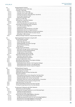 Atoll 3.1.0 User Manual
AT310_UML_E0 Table of Contents
11
6.4 Studying Network Capacity. . . . . . . . . . . . . . . . . . . . . . . . . . . . . . . . . . . . . . . . . . . . . . . . . . . . . . . . . . . . . . . . . . . . . . . . . . . . . .285
6.4.1 Defining Multi-service Traffic Data. . . . . . . . . . . . . . . . . . . . . . . . . . . . . . . . . . . . . . . . . . . . . . . . . . . . . . . . . . . . . . . . . . . . . .286
6.4.2 Creating a Traffic Map . . . . . . . . . . . . . . . . . . . . . . . . . . . . . . . . . . . . . . . . . . . . . . . . . . . . . . . . . . . . . . . . . . . . . . . . . . . . . . . .286
6.4.2.1 Creating a Sector Traffic Map . . . . . . . . . . . . . . . . . . . . . . . . . . . . . . . . . . . . . . . . . . . . . . . . . . . . . . . . . . . . . . . . . . . . . . . .287
6.4.2.2 Creating a User Profile Traffic Map . . . . . . . . . . . . . . . . . . . . . . . . . . . . . . . . . . . . . . . . . . . . . . . . . . . . . . . . . . . . . . . . . . . .288
6.4.2.3 Creating User Density Traffic Maps (No. Users/km2) . . . . . . . . . . . . . . . . . . . . . . . . . . . . . . . . . . . . . . . . . . . . . . . . . . . . .293
6.4.2.4 Converting 2G Network Traffic . . . . . . . . . . . . . . . . . . . . . . . . . . . . . . . . . . . . . . . . . . . . . . . . . . . . . . . . . . . . . . . . . . . . . . .295
6.4.2.5 Exporting Cumulated Traffic . . . . . . . . . . . . . . . . . . . . . . . . . . . . . . . . . . . . . . . . . . . . . . . . . . . . . . . . . . . . . . . . . . . . . . . . .295
6.4.3 Exporting a Traffic Map . . . . . . . . . . . . . . . . . . . . . . . . . . . . . . . . . . . . . . . . . . . . . . . . . . . . . . . . . . . . . . . . . . . . . . . . . . . . . . .296
6.4.4 Working with a Subscriber Database . . . . . . . . . . . . . . . . . . . . . . . . . . . . . . . . . . . . . . . . . . . . . . . . . . . . . . . . . . . . . . . . . . . .296
6.4.4.1 Creating a Subscriber List. . . . . . . . . . . . . . . . . . . . . . . . . . . . . . . . . . . . . . . . . . . . . . . . . . . . . . . . . . . . . . . . . . . . . . . . . . . .296
6.4.4.2 Performing Calculations on Subscriber lists . . . . . . . . . . . . . . . . . . . . . . . . . . . . . . . . . . . . . . . . . . . . . . . . . . . . . . . . . . . . .300
6.4.5 Calculating and Displaying Traffic Simulations . . . . . . . . . . . . . . . . . . . . . . . . . . . . . . . . . . . . . . . . . . . . . . . . . . . . . . . . . . . .301
6.4.5.1 LTE Traffic Simulation Algorithm . . . . . . . . . . . . . . . . . . . . . . . . . . . . . . . . . . . . . . . . . . . . . . . . . . . . . . . . . . . . . . . . . . . . . .301
6.4.5.2 Creating Simulations. . . . . . . . . . . . . . . . . . . . . . . . . . . . . . . . . . . . . . . . . . . . . . . . . . . . . . . . . . . . . . . . . . . . . . . . . . . . . . . .303
6.4.5.3 Displaying the Traffic Distribution on the Map . . . . . . . . . . . . . . . . . . . . . . . . . . . . . . . . . . . . . . . . . . . . . . . . . . . . . . . . . .304
6.4.5.4 Displaying the Results of a Single Simulation . . . . . . . . . . . . . . . . . . . . . . . . . . . . . . . . . . . . . . . . . . . . . . . . . . . . . . . . . . . .307
6.4.5.5 Displaying the Average Results of a Group of Simulations . . . . . . . . . . . . . . . . . . . . . . . . . . . . . . . . . . . . . . . . . . . . . . . . .311
6.4.5.6 Updating Cell Load Values With Simulation Results . . . . . . . . . . . . . . . . . . . . . . . . . . . . . . . . . . . . . . . . . . . . . . . . . . . . . .314
6.4.5.7 Estimating a Traffic Increase . . . . . . . . . . . . . . . . . . . . . . . . . . . . . . . . . . . . . . . . . . . . . . . . . . . . . . . . . . . . . . . . . . . . . . . . .314
6.4.6 Making Coverage Predictions Using Simulation Results. . . . . . . . . . . . . . . . . . . . . . . . . . . . . . . . . . . . . . . . . . . . . . . . . . . . .315
6.5 Optimising Network Parameters Using the ACP. . . . . . . . . . . . . . . . . . . . . . . . . . . . . . . . . . . . . . . . . . . . . . . . . . . . . . . . . . . . .315
6.5.1 The ACP Module and Atoll. . . . . . . . . . . . . . . . . . . . . . . . . . . . . . . . . . . . . . . . . . . . . . . . . . . . . . . . . . . . . . . . . . . . . . . . . . . . .316
6.5.1.1 Using Zones with ACP. . . . . . . . . . . . . . . . . . . . . . . . . . . . . . . . . . . . . . . . . . . . . . . . . . . . . . . . . . . . . . . . . . . . . . . . . . . . . . .316
6.5.1.2 Using Traffic Maps with ACP . . . . . . . . . . . . . . . . . . . . . . . . . . . . . . . . . . . . . . . . . . . . . . . . . . . . . . . . . . . . . . . . . . . . . . . . .317
6.5.1.3 Shadowing Margin and Indoor Coverage . . . . . . . . . . . . . . . . . . . . . . . . . . . . . . . . . . . . . . . . . . . . . . . . . . . . . . . . . . . . . . .317
6.5.1.4 ACP and Antenna Masking. . . . . . . . . . . . . . . . . . . . . . . . . . . . . . . . . . . . . . . . . . . . . . . . . . . . . . . . . . . . . . . . . . . . . . . . . . .318
6.5.1.5 EMF Exposure . . . . . . . . . . . . . . . . . . . . . . . . . . . . . . . . . . . . . . . . . . . . . . . . . . . . . . . . . . . . . . . . . . . . . . . . . . . . . . . . . . . . .319
6.5.2 Configuring the ACP Module. . . . . . . . . . . . . . . . . . . . . . . . . . . . . . . . . . . . . . . . . . . . . . . . . . . . . . . . . . . . . . . . . . . . . . . . . . .320
6.5.2.1 Defining the Storage Location of ACP Settings. . . . . . . . . . . . . . . . . . . . . . . . . . . . . . . . . . . . . . . . . . . . . . . . . . . . . . . . . . .320
6.5.2.2 Defining the Antenna Masking Method . . . . . . . . . . . . . . . . . . . . . . . . . . . . . . . . . . . . . . . . . . . . . . . . . . . . . . . . . . . . . . . .320
6.5.2.3 Configuring the Default Settings . . . . . . . . . . . . . . . . . . . . . . . . . . . . . . . . . . . . . . . . . . . . . . . . . . . . . . . . . . . . . . . . . . . . . .322
6.5.2.4 Configuring Setup-specific Settings. . . . . . . . . . . . . . . . . . . . . . . . . . . . . . . . . . . . . . . . . . . . . . . . . . . . . . . . . . . . . . . . . . . .322
6.5.3 Optimising Cell Planning with the ACP. . . . . . . . . . . . . . . . . . . . . . . . . . . . . . . . . . . . . . . . . . . . . . . . . . . . . . . . . . . . . . . . . . .323
6.5.3.1 Creating an Optimisation Setup. . . . . . . . . . . . . . . . . . . . . . . . . . . . . . . . . . . . . . . . . . . . . . . . . . . . . . . . . . . . . . . . . . . . . . .323
6.5.3.2 Defining Optimisation Parameters . . . . . . . . . . . . . . . . . . . . . . . . . . . . . . . . . . . . . . . . . . . . . . . . . . . . . . . . . . . . . . . . . . . .324
6.5.4 Running an Optimisation Setup . . . . . . . . . . . . . . . . . . . . . . . . . . . . . . . . . . . . . . . . . . . . . . . . . . . . . . . . . . . . . . . . . . . . . . . .347
6.5.5 Working with Optimisations in the Explorer Window . . . . . . . . . . . . . . . . . . . . . . . . . . . . . . . . . . . . . . . . . . . . . . . . . . . . . .349
6.5.6 Viewing Optimisation Results . . . . . . . . . . . . . . . . . . . . . . . . . . . . . . . . . . . . . . . . . . . . . . . . . . . . . . . . . . . . . . . . . . . . . . . . . .350
6.5.6.1 Viewing Optimisation Results in the Properties Dialogue. . . . . . . . . . . . . . . . . . . . . . . . . . . . . . . . . . . . . . . . . . . . . . . . . .350
6.5.6.2 Viewing Optimisation Results in the Map Window . . . . . . . . . . . . . . . . . . . . . . . . . . . . . . . . . . . . . . . . . . . . . . . . . . . . . . .357
6.5.6.3 Viewing Optimisation Results Using the Histogram. . . . . . . . . . . . . . . . . . . . . . . . . . . . . . . . . . . . . . . . . . . . . . . . . . . . . . .363
6.6 Verifying Network Capacity . . . . . . . . . . . . . . . . . . . . . . . . . . . . . . . . . . . . . . . . . . . . . . . . . . . . . . . . . . . . . . . . . . . . . . . . . . . . .363
6.6.1 Importing a Drive Test Data Path . . . . . . . . . . . . . . . . . . . . . . . . . . . . . . . . . . . . . . . . . . . . . . . . . . . . . . . . . . . . . . . . . . . . . . .363
6.6.2 Displaying Drive Test Data. . . . . . . . . . . . . . . . . . . . . . . . . . . . . . . . . . . . . . . . . . . . . . . . . . . . . . . . . . . . . . . . . . . . . . . . . . . . .366
6.6.3 Defining the Display of a Drive Test Data Path . . . . . . . . . . . . . . . . . . . . . . . . . . . . . . . . . . . . . . . . . . . . . . . . . . . . . . . . . . . .366
6.6.4 Network Verification . . . . . . . . . . . . . . . . . . . . . . . . . . . . . . . . . . . . . . . . . . . . . . . . . . . . . . . . . . . . . . . . . . . . . . . . . . . . . . . . .367
6.6.4.1 Filtering Measurement Points Along Drive Test Data Paths . . . . . . . . . . . . . . . . . . . . . . . . . . . . . . . . . . . . . . . . . . . . . . . .367
6.6.4.2 Creating Coverage Predictions on Drive Test Data Paths . . . . . . . . . . . . . . . . . . . . . . . . . . . . . . . . . . . . . . . . . . . . . . . . . .368
6.6.4.3 Displaying Statistics Over a Drive Test Data Path. . . . . . . . . . . . . . . . . . . . . . . . . . . . . . . . . . . . . . . . . . . . . . . . . . . . . . . . .368
6.6.4.4 Extracting a Field From a Drive Test Data Path for a Transmitter. . . . . . . . . . . . . . . . . . . . . . . . . . . . . . . . . . . . . . . . . . . .369
6.6.4.5 Analysing Measurement Variations Along the Path . . . . . . . . . . . . . . . . . . . . . . . . . . . . . . . . . . . . . . . . . . . . . . . . . . . . . .369
6.6.5 Exporting a Drive Test Data Path . . . . . . . . . . . . . . . . . . . . . . . . . . . . . . . . . . . . . . . . . . . . . . . . . . . . . . . . . . . . . . . . . . . . . . .371
6.6.6 Extracting CW Measurements from Drive Test Data . . . . . . . . . . . . . . . . . . . . . . . . . . . . . . . . . . . . . . . . . . . . . . . . . . . . . . .371
6.6.7 Printing and Exporting the Drive Test Data Window . . . . . . . . . . . . . . . . . . . . . . . . . . . . . . . . . . . . . . . . . . . . . . . . . . . . . . .371
6.7 Co-planning LTE Networks with Other Networks . . . . . . . . . . . . . . . . . . . . . . . . . . . . . . . . . . . . . . . . . . . . . . . . . . . . . . . . . . . .372
6.7.1 Switching to Co-planning Mode . . . . . . . . . . . . . . . . . . . . . . . . . . . . . . . . . . . . . . . . . . . . . . . . . . . . . . . . . . . . . . . . . . . . . . . .372
6.7.2 Working with Coverage Predictions in an Co-Planning Project . . . . . . . . . . . . . . . . . . . . . . . . . . . . . . . . . . . . . . . . . . . . . . .374
6.7.2.1 Updating Coverage Predictions . . . . . . . . . . . . . . . . . . . . . . . . . . . . . . . . . . . . . . . . . . . . . . . . . . . . . . . . . . . . . . . . . . . . . . .374
6.7.2.2 Analysing Coverage Predictions. . . . . . . . . . . . . . . . . . . . . . . . . . . . . . . . . . . . . . . . . . . . . . . . . . . . . . . . . . . . . . . . . . . . . . .375
6.7.3 Performing Inter-technology Neighbour Allocation . . . . . . . . . . . . . . . . . . . . . . . . . . . . . . . . . . . . . . . . . . . . . . . . . . . . . . . .377
6.7.3.1 Setting Inter-technology Exceptional Pairs. . . . . . . . . . . . . . . . . . . . . . . . . . . . . . . . . . . . . . . . . . . . . . . . . . . . . . . . . . . . . .377
6.7.3.2 Configuring Importance Factors for Inter-technology Neighbours . . . . . . . . . . . . . . . . . . . . . . . . . . . . . . . . . . . . . . . . . .379
6.7.3.3 Allocating Inter-technology Neighbours Automatically. . . . . . . . . . . . . . . . . . . . . . . . . . . . . . . . . . . . . . . . . . . . . . . . . . . .379
6.7.3.4 Displaying Inter-technology Neighbours on the Map . . . . . . . . . . . . . . . . . . . . . . . . . . . . . . . . . . . . . . . . . . . . . . . . . . . . .382
 