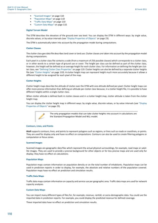 110
Atoll 3.1.0 User Manual
Chapter 3: Geographic Data © Forsk 2011
• "Scanned Images" on page 110
• "Population Maps" on page 110
• "Traffic Data Maps" on page 110
• "Custom Data Maps" on page 110.
Digital Terrain Model
The DTM describes the elevation of the ground over sea level. You can display the DTM in different ways: by single value,
discrete values, or by value intervals (see "Display Properties of Objects" on page 23).
The DTM is automatically taken into account by the propagation model during computations.
Clutter Classes
The clutter class geo data file describes land cover or land use. Clutter classes are taken into account by the propagation model
during computations.
Each pixel in a clutter class file contains a code (from a maximum of 256 possible classes) which corresponds to a clutter class,
or in other words to a certain type of ground use or cover. The height per class can be defined as part of the clutter class,
however, the height will be defined as an average height for each clutter class. For information on defining the height per clut-
ter class, see "Defining Clutter Class Properties" on page 119. Clutter heights can also be defined by a separate clutter heights
file (see "Clutter Heights" on page 110). A clutter height map can represent height much more accurately because it allows a
different height to be assigned for each pixel of the map.
Clutter Heights
Clutter height maps describe the altitude of clutter over the DTM with one altitude defined per pixel. Clutter height maps can
offer more precise information than defining an altitude per clutter class because, in a clutter height file, it is possible to have
different heights within a single clutter class.
When clutter altitude is defined both in clutter classes and in a clutter height map, clutter altitude is taken from the clutter
height map.
You can display the clutter height map in different ways: by single value, discrete values, or by value intervals (see "Display
Properties of Objects" on page 23).
Contours, Lines, and Points
Atoll supports contours, lines, and points to represent polygons such as regions, or lines such as roads or coastlines, or points.
They are used for display only and have no effect on computations. Contours can also be used to create filtering polygons or
computation or focus zones.
Scanned Images
Scanned images are geographic data files which represent the actual physical surroundings, for example, road maps or satel-
lite images. They are used to provide a precise background for other objects or for less precise maps and are used only for
display; they have no effect on calculations.
Population Maps
Population maps contain information on population density or on the total number of inhabitants. Population maps can be
used in prediction reports in order to display, for example, the absolute and relative numbers of the population covered.
Population maps have no effect on prediction and simulation results.
Traffic Data Maps
Traffic data maps contain information on capacity and service use per geographic area. Traffic data maps are used for network
capacity analyses.
Custom Data Maps
You can import many different types of files for, for example, revenue, rainfall, or socio-demographic data. You could use the
imported data in prediction reports. For example, you could display the predicted revenue for defined coverage.
These imported data have no effect on prediction and simulation results.
The only propagation models that can take clutter heights into account in calculations are
the Standard Propagation Model and WLL model.
 