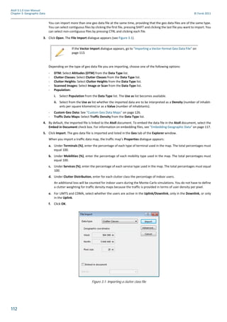 112
Atoll 3.1.0 User Manual
Chapter 3: Geographic Data © Forsk 2011
You can import more than one geo data file at the same time, providing that the geo data files are of the same type.
You can select contiguous files by clicking the first file, pressing SHIFT and clicking the last file you want to import. You
can select non-contiguous files by pressing CTRL and clicking each file.
3. Click Open. The File Import dialogue appears (see Figure 3.1).
Depending on the type of geo data file you are importing, choose one of the following options:
- DTM: Select Altitudes (DTM) from the Data Type list.
- Clutter Classes: Select Clutter Classes from the Data Type list.
- Clutter Heights: Select Clutter Heights from the Data Type list.
- Scanned Images: Select Image or Scan from the Data Type list.
- Population:
i. Select Population from the Data Type list. The Use as list becomes available.
ii. Select from the Use as list whether the imported data are to be interpreted as a Density (number of inhabit-
ants per square kilometre) or as a Value (number of inhabitants).
- Custom Geo Data: See "Custom Geo Data Maps" on page 126.
- Traffic Data Maps: Select Traffic Density from the Data Type list.
4. By default, the imported file is linked to the Atoll document. To embed the data file in the Atoll document, select the
Embed in Document check box. For information on embedding files, see "Embedding Geographic Data" on page 117.
5. Click Import. The geo data file is imported and listed in the Geo tab of the Explorer window.
When you import a traffic data map, the traffic map’s Properties dialogue appears:
a. Under Terminals (%), enter the percentage of each type of terminal used in the map. The total percentages must
equal 100.
b. Under Mobilities (%), enter the percentage of each mobility type used in the map. The total percentages must
equal 100.
c. Under Services (%), enter the percentage of each service type used in the map. The total percentages must equal
100.
d. Under Clutter Distribution, enter for each clutter class the percentage of indoor users.
An additional loss will be counted for indoor users during the Monte-Carlo simulations. You do not have to define
a clutter weighting for traffic density maps because the traffic is provided in terms of user density per pixel.
e. For UMTS and CDMA, select whether the users are active in the Uplink/Downlink, only in the Downlink, or only
in the Uplink.
f. Click OK.
If the Vector Import dialogue appears, go to "Importing a Vector-format Geo Data File" on
page 113.
Figure 3.1: Importing a clutter class file
 