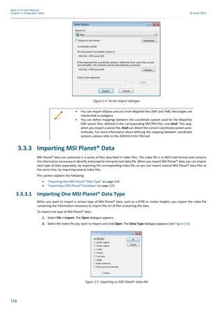 114
Atoll 3.1.0 User Manual
Chapter 3: Geographic Data © Forsk 2011
3.3.3 Importing MSI Planet® Data
MSI Planet® data are contained in a series of files described in index files. The index file is in ASCII text format and contains
the information necessary to identify and properly interpret each data file. When you import MSI Planet® data, you can import
each type of data separately, by importing the corresponding index file, or you can import several MSI Planet® data files at
the same time, by importing several index files.
This section explains the following:
• "Importing One MSI Planet® Data Type" on page 114
• "Importing a MSI Planet® Database" on page 115.
3.3.3.1 Importing One MSI Planet® Data Type
When you want to import a certain type of MSI Planet® data, such as a DTM or clutter heights, you import the index file
containing the information necessary to import the set of files containing the data.
To import one type of MSI Planet® data:
1. Select File > Import. The Open dialogue appears.
2. Select the index file you want to import and click Open. The Data Type dialogue appears (see Figure 3.5).
Figure 3.4: Vector Import dialogue
• You can import ellipses and arcs from MapInfo files (MIF and TAB). Rectangles are
interpreted as polygons.
• You can define mappings between the coordinate system used for the MapInfo/
ESRI vector files, defined in the corresponding MIF/PRJ files, and Atoll. This way,
when you import a vector file, Atoll can detect the correct coordinate system auto-
matically. For more information about defining the mapping between coordinate
systems, please refer to the Administrator Manual.
Figure 3.5: Importing an MSI Planet® index file
 