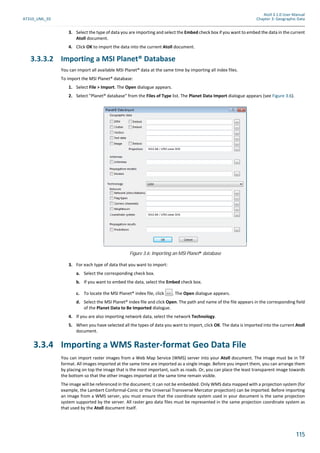 Atoll 3.1.0 User Manual
AT310_UML_E0 Chapter 3: Geographic Data
115
3. Select the type of data you are importing and select the Embed check box if you want to embed the data in the current
Atoll document.
4. Click OK to import the data into the current Atoll document.
3.3.3.2 Importing a MSI Planet® Database
You can import all available MSI Planet® data at the same time by importing all index files.
To import the MSI Planet® database:
1. Select File > Import. The Open dialogue appears.
2. Select "Planet® database" from the Files of Type list. The Planet Data Import dialogue appears (see Figure 3.6).
3. For each type of data that you want to import:
a. Select the corresponding check box.
b. If you want to embed the data, select the Embed check box.
c. To locate the MSI Planet® index file, click . The Open dialogue appears.
d. Select the MSI Planet® index file and click Open. The path and name of the file appears in the corresponding field
of the Planet Data to Be Imported dialogue.
4. If you are also importing network data, select the network Technology.
5. When you have selected all the types of data you want to import, click OK. The data is imported into the current Atoll
document.
3.3.4 Importing a WMS Raster-format Geo Data File
You can import raster images from a Web Map Service (WMS) server into your Atoll document. The image must be in TIF
format. All images imported at the same time are imported as a single image. Before you import them, you can arrange them
by placing on top the image that is the most important, such as roads. Or, you can place the least transparent image towards
the bottom so that the other images imported at the same time remain visible.
The image will be referenced in the document; it can not be embedded. Only WMS data mapped with a projection system (for
example, the Lambert Conformal-Conic or the Universal Transverse Mercator projection) can be imported. Before importing
an image from a WMS server, you must ensure that the coordinate system used in your document is the same projection
system supported by the server. All raster geo data files must be represented in the same projection coordinate system as
that used by the Atoll document itself.
Figure 3.6: Importing an MSI Planet® database
 