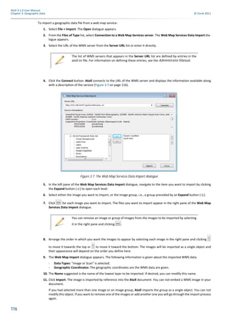 116
Atoll 3.1.0 User Manual
Chapter 3: Geographic Data © Forsk 2011
To import a geographic data file from a web map service:
1. Select File > Import. The Open dialogue appears.
2. From the Files of Type list, select Connection to a Web Map Services server. The Web Map Services Data Import dia-
logue appears.
3. Select the URL of the WMS server from the Server URL list or enter it directly.
4. Click the Connect button. Atoll connects to the URL of the WMS server and displays the information available along
with a description of the service (Figure 3.7 on page 116).
5. In the left pane of the Web Map Services Data Import dialogue, navigate to the item you want to import by clicking
the Expand button ( ) to open each level.
6. Select either the image you want to import, or the image group, i.e., a group preceded by an Expand button ( ).
7. Click for each image you want to import. The files you want to import appear in the right pane of the Web Map
Services Data Import dialogue.
8. Arrange the order in which you want the images to appear by selecting each image in the right pane and clicking
to move it towards the top or to move it toward the bottom. The images will be imported as a single object and
their appearance will depend on the order you define here.
9. The Web Map Import dialogue appears. The following information is given about the imported WMS data:
- Data Types: "Image or Scan" is selected.
- Geographic Coordinates: The geographic coordinates are the WMS data are given.
10. The Name suggested is the name of the lowest layer to be imported. If desired, you can modify this name.
11. Click Import. The image is imported by reference into the Atoll document. You can not embed a WMS image in your
document.
If you had selected more than one image or an image group, Atoll imports the group as a single object. You can not
modify this object. If you want to remove one of the images or add another one you will go through the import process
again.
The list of WMS servers that appears in the Server URL list are defined by entries in the
atoll.ini file. For information on defining these entries, see the Administrator Manual.
Figure 3.7: The Web Map Services Data Import dialogue
You can remove an image or group of images from the images to be imported by selecting
it in the right pane and clicking .
 