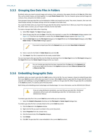 Atoll 3.1.0 User Manual
AT310_UML_E0 Chapter 3: Geographic Data
117
3.3.5 Grouping Geo Data Files in Folders
By default, when you import scanned images and contours, lines, and points, they appear directly on the Geo tab. Other data
files, such as clutter classes, are listed together in a single Clutter Classes folder. You can, however, group scanned images and
contours, lines, and points into folders as well.
Once grouped, these geo data files can be displayed or hidden and moved more easily. They retain, however, their own indi-
vidual display settings; the display settings cannot be managed at the folder level.
You create the folder when you import the first geo data file that will be imported into it. When you import the next geo data
file, either raster or vector, you can import it directly into the new folder.
To create a new geo data folder when importing:
1. Select File > Import. The Open dialogue appears.
2. Select the geo data file and click Open. If the file to be imported is a raster file, the File Import dialogue appears (see
Figure 3.1). If the file to be imported is a vector file, the Vector Import dialogue appears (see Figure 3.4).
3. From the Data Type list (on the File Import dialogue) or the Import To list (on the Vector Import dialogue), select New
folder in Geo. The New Folder dialogue appears.
4. Enter a name for the folder in Folder Name box and click OK.
5. Click Import. Your file is imported into the newly created folder.
You can now import other geo data files into this folder by selecting it from the Data Type list (on the File Import dialogue) or
the Import To list (on the Vector Import dialogue) when you import.
3.3.6 Embedding Geographic Data
By default, when you import a geo data file, Atoll creates a link to the file. You can, however, choose to embed the geo data
file in your Atoll document, either when you import it or later. When Atoll is linked to a geo data file, the geo data file remains
separate and modifying or saving the Atoll document has no effect on the geo data file. When the geo data file is embedded
in the Atoll document, it is saved as part of the document.
Both linking and embedding present advantages and disadvantages. For more information, see the Administrator Manual.
To embed a geo data file in the current Atoll document while you are importing:
• Select the Embed in Document check box on the File Import or Vector Import dialogue box.
To embed a geo data file that is already linked to the current Atoll document:
1. Click the Geo tab in the Explorer window.
2. Right-click the file you want to embed in the current document.
3. Select Properties from the context menu.
4. Click the General tab of the Properties dialogue.
5. Click Embed.
6. Click OK. The geo data file is now embedded in the current Atoll document.
If you want to import your file to the Network tab, you can select New folder in Network.
You can transfer geo data that has been imported from the Geo tab to the Network tab,
or vice versa. Right-click the data in the Explorer window and select Move to Network Tab
or Move to Geo Tab.
If you are using distributed calculations, you must link your geo data files. Distributed
calculations will not work with embedded geo data files. For information, see the
Administrator Manual.
 