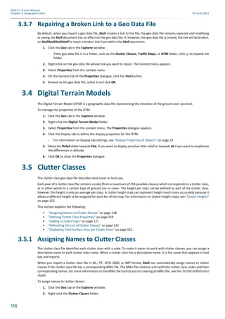 118
Atoll 3.1.0 User Manual
Chapter 3: Geographic Data © Forsk 2011
3.3.7 Repairing a Broken Link to a Geo Data File
By default, when you import a geo data file, Atoll creates a link to the file; the geo data file remains separate and modifying
or saving the Atoll document has no effect on the geo data file. If, however, the geo data file is moved, the link will be broken.
an AtollAtollAtollAtollTo repair a broken link from within the Atoll document:
1. Click the Geo tab in the Explorer window.
- If the geo data file is in a folder, such as the Clutter Classes, Traffic Maps, or DTM folder, click to expand the
folder.
2. Right-click on the geo data file whose link you want to repair. The context menu appears.
3. Select Properties from the context menu.
4. On the General tab of the Properties dialogue, click the Find button.
5. Browse to the geo data file, select it and click OK.
3.4 Digital Terrain Models
The Digital Terrain Model (DTM) is a geographic data file representing the elevation of the ground over sea level.
To manage the properties of the DTM:
1. Click the Geo tab in the Explorer window.
2. Right-click the Digital Terrain Model folder.
3. Select Properties from the context menu. The Properties dialogue appears.
4. Click the Display tab to define the display properties for the DTM.
- For information on Display tab settings, see "Display Properties of Objects" on page 23.
5. Move the Relief slider towards Flat, if you want to display very few little relief or towards x6 if you want to emphasise
the differences in altitude.
6. Click OK to close the Properties dialogue.
3.5 Clutter Classes
The clutter class geo data file describes land cover or land use.
Each pixel of a clutter class file contains a code (from a maximum of 256 possible classes) which corresponds to a clutter class,
or in other words to a certain type of ground use or cover. The height per class can be defined as part of the clutter class,
however this height is only an average per class. A clutter height map can represent height much more accurately because it
allows a different height to be assigned for each bin of the map. For information on clutter height maps, see "Clutter Heights"
on page 122.
This section explains the following:
• "Assigning Names to Clutter Classes" on page 118
• "Defining Clutter Class Properties" on page 119
• "Adding a Clutter Class" on page 121
• "Refreshing the List of Clutter Classes" on page 121
• "Displaying Total Surface Area per Clutter Class" on page 122.
3.5.1 Assigning Names to Clutter Classes
The clutter class file identifies each clutter class with a code. To make it easier to work with clutter classes, you can assign a
descriptive name to each clutter class name. When a clutter class has a descriptive name, it is the name that appears in tool
tips and reports.
When you import a clutter class file in BIL, TIF, JPEG 2000, or IMP format, Atoll can automatically assign names to clutter
classes if the clutter class file has a corresponding MNU file. The MNU file contains a list with the clutter class codes and their
corresponding names. For more information on the MNU file format and on creating an MNU file, see the Technical Reference
Guide.
To assign names to clutter classes:
1. Click the Geo tab of the Explorer window.
2. Right-click the Clutter Classes folder.
 