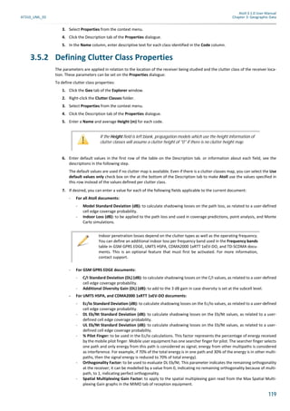 Atoll 3.1.0 User Manual
AT310_UML_E0 Chapter 3: Geographic Data
119
3. Select Properties from the context menu.
4. Click the Description tab of the Properties dialogue.
5. In the Name column, enter descriptive text for each class identified in the Code column.
3.5.2 Defining Clutter Class Properties
The parameters are applied in relation to the location of the receiver being studied and the clutter class of the receiver loca-
tion. These parameters can be set on the Properties dialogue:
To define clutter class properties:
1. Click the Geo tab of the Explorer window.
2. Right-click the Clutter Classes folder.
3. Select Properties from the context menu.
4. Click the Description tab of the Properties dialogue.
5. Enter a Name and average Height (m) for each code.
6. Enter default values in the first row of the table on the Description tab. or information about each field, see the
descriptions in the following step.
The default values are used if no clutter map is available. Even if there is a clutter classes map, you can select the Use
default values only check box on the at the bottom of the Description tab to make Atoll use the values specified in
this row instead of the values defined per clutter class.
7. If desired, you can enter a value for each of the following fields applicable to the current document:
- For all Atoll documents:
- Model Standard Deviation (dB): to calculate shadowing losses on the path loss, as related to a user-defined
cell edge coverage probability.
- Indoor Loss (dB): to be applied to the path loss and used in coverage predictions, point analysis, and Monte
Carlo simulations.
- For GSM GPRS EDGE documents:
- C/I Standard Deviation (DL) (dB): to calculate shadowing losses on the C/I values, as related to a user-defined
cell edge coverage probability.
- Additional Diversity Gain (DL) (dB): to add to the 3 dB gain in case diversity is set at the subcell level.
- For UMTS HSPA, and CDMA2000 1xRTT 1xEV-DO documents:
- Ec/Io Standard Deviation (dB): to calculate shadowing losses on the Ec/Io values, as related to a user-defined
cell edge coverage probability.
- DL Eb/Nt Standard Deviation (dB): to calculate shadowing losses on the Eb/Nt values, as related to a user-
defined cell edge coverage probability.
- UL Eb/Nt Standard Deviation (dB): to calculate shadowing losses on the Eb/Nt values, as related to a user-
defined cell edge coverage probability.
- % Pilot Finger: to be used in the Ec/Io calculations. This factor represents the percentage of energy received
by the mobile pilot finger. Mobile user equipment has one searcher finger for pilot. The searcher finger selects
one path and only energy from this path is considered as signal; energy from other multipaths is considered
as interference. For example, if 70% of the total energy is in one path and 30% of the energy is in other multi-
paths, then the signal energy is reduced to 70% of total energy).
- Orthogonality Factor: to be used to evaluate DL Eb/Nt. This parameter indicates the remaining orthogonality
at the receiver; it can be modelled by a value from 0, indicating no remaining orthogonality because of multi-
path, to 1, indicating perfect orthogonality.
- Spatial Multiplexing Gain Factor: to apply to the spatial multiplexing gain read from the Max Spatial Multi-
plexing Gain graphs in the MIMO tab of reception equipment.
If the Height field is left blank, propagation models which use the height information of
clutter classes will assume a clutter height of "0" if there is no clutter height map.
Indoor penetration losses depend on the clutter types as well as the operating frequency.
You can define an additional indoor loss per frequency band used in the Frequency bands
table in GSM GPRS EDGE, UMTS HSPA, CDMA2000 1xRTT 1xEV-DO, and TD-SCDMA docu-
ments. This is an optional feature that must first be activated. For more information,
contact support.
 