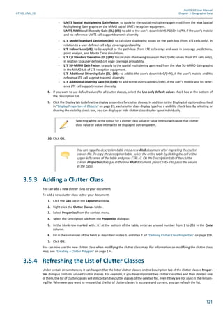 Atoll 3.1.0 User Manual
AT310_UML_E0 Chapter 3: Geographic Data
121
- UMTS Spatial Multiplexing Gain Factor: to apply to the spatial multiplexing gain read from the Max Spatial
Multiplexing Gain graphs on the MIMO tab of UMTS reception equipment.
- UMTS Additional Diversity Gain (DL) (dB): to add to the user’s downlink HS-PDSCH Ec/Nt, if the user’s mobile
and his reference UMTS cell support transmit diversity.
- LTE Model Standard Deviation (dB): to calculate shadowing losses on the path loss (from LTE cells only), in
relation to a user-defined cell edge coverage probability.
- LTE Indoor Loss (dB): to be applied to the path loss (from LTE cells only) and used in coverage predictions,
point analysis, and Monte Carlo simulations.
- LTE C/I Standard Deviation (DL) (dB): to calculate shadowing losses on the C/(I+N) values (from LTE cells only),
in relation to a user-defined cell edge coverage probability.
- LTE SU-MIMO Gain Factor: to apply to the spatial multiplexing gain read from the Max SU-MIMO Gain graphs
in the MIMO tab of LTE reception equipment.
- LTE Additional Diversity Gain (DL) (dB): to add to the user’s downlink C/(I+N), if the user’s mobile and his
reference LTE cell support transmit diversity.
- LTE Additional Diversity Gain (UL) (dB): to add to the user’s uplink C/(I+N), if the user’s mobile and his refer-
ence LTE cell support receive diversity.
8. If you want to use default values for all clutter classes, select the Use only default values check box at the bottom of
the Description tab.
9. Click the Display tab to define the display properties for clutter classes. In addition to the Display tab options described
in "Display Properties of Objects" on page 23, each clutter class display type has a visibility check box. By selecting or
clearing the visibility check box, you can display or hide clutter class display types individually.
10. Click OK.
3.5.3 Adding a Clutter Class
You can add a new clutter class to your document.
To add a new clutter class to the your document:
1. Click the Geo tab in the Explorer window.
2. Right-click the Clutter Classes folder.
3. Select Properties from the context menu.
4. Select the Description tab from the Properties dialogue.
5. In the blank row marked with at the bottom of the table, enter an unused number from 1 to 255 in the Code
column.
6. Fill in the remainder of the fields as described in step 5. and step 7. of "Defining Clutter Class Properties" on page 119.
7. Click OK.
You can now use the new clutter class when modifying the clutter class map. For information on modifying the clutter class
map, see "Creating a Clutter Polygon" on page 134.
3.5.4 Refreshing the List of Clutter Classes
Under certain circumstances, it can happen that the list of clutter classes on the Description tab of the clutter classes Proper-
ties dialogue contains unused clutter classes. For example, if you have imported two clutter class files and then deleted one
of them, the list of clutter classes will still contain the clutter classes of the deleted file, even if they are not used in the remain-
ing file. Whenever you want to ensure that the list of clutter classes is accurate and current, you can refresh the list.
Selecting white as the colour for a clutter class value or value interval will cause that clutter
class value or value interval to be displayed as transparent.
You can copy the description table into a new Atoll document after importing the clutter
classes file. To copy the description table, select the entire table by clicking the cell in the
upper-left corner of the table and press CTRL+C. On the Description tab of the clutter
classes Properties dialogue in the new Atoll document, press CTRL+V to paste the values
in the table.
 