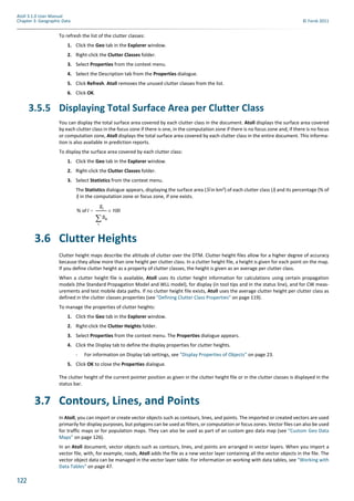 122
Atoll 3.1.0 User Manual
Chapter 3: Geographic Data © Forsk 2011
To refresh the list of the clutter classes:
1. Click the Geo tab in the Explorer window.
2. Right-click the Clutter Classes folder.
3. Select Properties from the context menu.
4. Select the Description tab from the Properties dialogue.
5. Click Refresh. Atoll removes the unused clutter classes from the list.
6. Click OK.
3.5.5 Displaying Total Surface Area per Clutter Class
You can display the total surface area covered by each clutter class in the document. Atoll displays the surface area covered
by each clutter class in the focus zone if there is one, in the computation zone if there is no focus zone and, if there is no focus
or computation zone, Atoll displays the total surface area covered by each clutter class in the entire document. This informa-
tion is also available in prediction reports.
To display the surface area covered by each clutter class:
1. Click the Geo tab in the Explorer window.
2. Right-click the Clutter Classes folder.
3. Select Statistics from the context menu.
The Statistics dialogue appears, displaying the surface area (Si in km²) of each clutter class (i) and its percentage (% of
i) in the computation zone or focus zone, if one exists.
3.6 Clutter Heights
Clutter height maps describe the altitude of clutter over the DTM. Clutter height files allow for a higher degree of accuracy
because they allow more than one height per clutter class. In a clutter height file, a height is given for each point on the map.
If you define clutter height as a property of clutter classes, the height is given as an average per clutter class.
When a clutter height file is available, Atoll uses its clutter height information for calculations using certain propagation
models (the Standard Propagation Model and WLL model), for display (in tool tips and in the status line), and for CW meas-
urements and test mobile data paths. If no clutter height file exists, Atoll uses the average clutter height per clutter class as
defined in the clutter classes properties (see "Defining Clutter Class Properties" on page 119).
To manage the properties of clutter heights:
1. Click the Geo tab in the Explorer window.
2. Right-click the Clutter Heights folder.
3. Select Properties from the context menu. The Properties dialogue appears.
4. Click the Display tab to define the display properties for clutter heights.
- For information on Display tab settings, see "Display Properties of Objects" on page 23.
5. Click OK to close the Properties dialogue.
The clutter height of the current pointer position as given in the clutter height file or in the clutter classes is displayed in the
status bar.
3.7 Contours, Lines, and Points
In Atoll, you can import or create vector objects such as contours, lines, and points. The imported or created vectors are used
primarily for display purposes, but polygons can be used as filters, or computation or focus zones. Vector files can also be used
for traffic maps or for population maps. They can also be used as part of an custom geo data map (see "Custom Geo Data
Maps" on page 126).
In an Atoll document, vector objects such as contours, lines, and points are arranged in vector layers. When you import a
vector file, with, for example, roads, Atoll adds the file as a new vector layer containing all the vector objects in the file. The
vector object data can be managed in the vector layer table. For information on working with data tables, see "Working with
Data Tables" on page 47.
% of I
Si
Sk
k

-------------- 100×=
 
