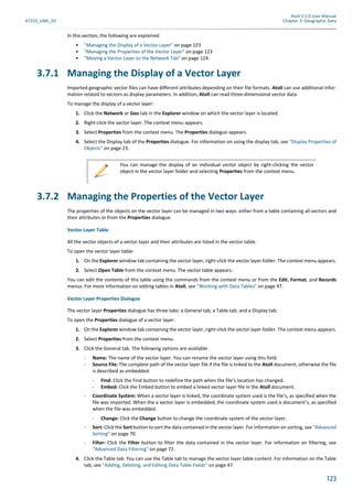 Atoll 3.1.0 User Manual
AT310_UML_E0 Chapter 3: Geographic Data
123
In this section, the following are explained:
• "Managing the Display of a Vector Layer" on page 123
• "Managing the Properties of the Vector Layer" on page 123
• "Moving a Vector Layer to the Network Tab" on page 124.
3.7.1 Managing the Display of a Vector Layer
Imported geographic vector files can have different attributes depending on their file formats. Atoll can use additional infor-
mation related to vectors as display parameters. In addition, Atoll can read three-dimensional vector data.
To manage the display of a vector layer:
1. Click the Network or Geo tab in the Explorer window on which the vector layer is located.
2. Right-click the vector layer. The context menu appears.
3. Select Properties from the context menu. The Properties dialogue appears.
4. Select the Display tab of the Properties dialogue. For information on using the display tab, see "Display Properties of
Objects" on page 23.
3.7.2 Managing the Properties of the Vector Layer
The properties of the objects on the vector layer can be managed in two ways: either from a table containing all vectors and
their attributes or from the Properties dialogue.
Vector Layer Table
All the vector objects of a vector layer and their attributes are listed in the vector table.
To open the vector layer table:
1. On the Explorer window tab containing the vector layer, right-click the vector layer folder. The context menu appears.
2. Select Open Table from the context menu. The vector table appears.
You can edit the contents of this table using the commands from the context menu or from the Edit, Format, and Records
menus. For more information on editing tables in Atoll, see "Working with Data Tables" on page 47.
Vector Layer Properties Dialogue
The vector layer Properties dialogue has three tabs: a General tab, a Table tab, and a Display tab.
To open the Properties dialogue of a vector layer:
1. On the Explorer window tab containing the vector layer, right-click the vector layer folder. The context menu appears.
2. Select Properties from the context menu.
3. Click the General tab. The following options are available:
- Name: The name of the vector layer. You can rename the vector layer using this field.
- Source File: The complete path of the vector layer file if the file is linked to the Atoll document; otherwise the file
is described as embedded.
- Find: Click the Find button to redefine the path when the file’s location has changed.
- Embed: Click the Embed button to embed a linked vector layer file in the Atoll document.
- Coordinate System: When a vector layer is linked, the coordinate system used is the file’s, as specified when the
file was imported. When the a vector layer is embedded, the coordinate system used is document’s, as specified
when the file was embedded.
- Change: Click the Change button to change the coordinate system of the vector layer.
- Sort: Click the Sort button to sort the data contained in the vector layer. For information on sorting, see "Advanced
Sorting" on page 70.
- Filter: Click the Filter button to filter the data contained in the vector layer. For information on filtering, see
"Advanced Data Filtering" on page 72.
4. Click the Table tab. You can use the Table tab to manage the vector layer table content. For information on the Table
tab, see "Adding, Deleting, and Editing Data Table Fields" on page 47.
You can manage the display of an individual vector object by right-clicking the vector
object in the vector layer folder and selecting Properties from the context menu.
 