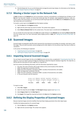 124
Atoll 3.1.0 User Manual
Chapter 3: Geographic Data © Forsk 2011
5. Click the Display tab. You can use the Display tab to manage the vector layer display. For information on the Table tab,
see "Display Properties of Objects" on page 23.
3.7.3 Moving a Vector Layer to the Network Tab
In Atoll, all objects on the Network tab, such as transmitters, antennas, and predictions, are displayed over all objects on the
Geo tab. You may wish, however, to ensure that certain geo data, for example, major geographical features, roads, etc.,
remain visible in the map window. You can do this by transferring the geo data from the Geo tab to the Network tab and plac-
ing it above data such as predictions.
To transfer a vector layer to the Network tab of the Explorer window:
1. Click the Geo tab in the Explorer window.
2. Right-click the vector layer you want to transfer. The context menu appears.
3. Select Move to Network Tab from the context menu. The vector layer is transferred to the Network tab.
You can transfer the vector layer back to the Geo tab by right-clicking it in the Network tab and selecting Move to Geo Tab
from the context menu. For more information about display priority in Atoll, see "Setting the Priority of Geo Data" on
page 129.
3.8 Scanned Images
Scanned images are geographic data files which represent the actual physical surroundings, for example, road maps or satel-
lite images. They are used to provide a precise background for other objects or for less precise maps.They have no effect on
calculations.
In this section, the following are explained:
• "Importing Several Scanned Images" on page 124
• "Defining the Display Properties of Scanned Images" on page 124.
3.8.1 Importing Several Scanned Images
You can import scanned images into the current Atoll document one at a time, as explained in "Importing Geo Data Files" on
page 111, or you can import a group of images by importing an index file listing the individual image files. The index file is a
text file with the information for each image file on a separate line.
Each line contains the following information, with the information separated by a space:
• File name: The name of the file, with its path relative to the current location of the index file.
• XMIN: The beginning X coordinate of the file.
• XMAX: The end X coordinate, calculated as XMIN + (number of horizontal bins x bin width).
• YMIN: The beginning Y coordinate of the file.
• YMAX: The end Y coordinate, calculated as YMIN + (number of horizontal bins x bin width).
• 0: The zero character ends the sequence.
To import an index
1. Select File > Import.
2. Select the index file and click Open. The File Import dialogue appears (see Figure 3.1).
3. Select Image or Scan from the Data Type list.
4. Click Import. The image files imported and listed in the Geo tab of the Explorer window.
3.8.2 Defining the Display Properties of Scanned Images
Because imported images cannot be modified, they have fewer display parameters than other object types.
To define the display properties of a scanned image:
1. Click the Geo tab in the Explorer window
2. Right-click the scanned image. The context menu appears.
nice1.tif 984660 995380 1860900 1872280 0
nice2.tif 996240 1004900 1860980 1870700 0
XMIN XMAX YMAXYMIN 0File name
 