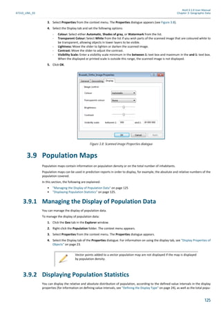 Atoll 3.1.0 User Manual
AT310_UML_E0 Chapter 3: Geographic Data
125
3. Select Properties from the context menu. The Properties dialogue appears (see Figure 3.8).
4. Select the Display tab and set the following options:
- Colour: Select either Automatic, Shades of gray, or Watermark from the list.
- Transparent Colour: Select White from the list if you wish parts of the scanned image that are coloured white to
be transparent, allowing objects in lower layers to be visible.
- Lightness: Move the slider to lighten or darken the scanned image.
- Contrast: Move the slider to adjust the contrast.
- Visibility Scale: Enter a visibility scale minimum in the between 1: text box and maximum in the and 1: text box.
When the displayed or printed scale is outside this range, the scanned image is not displayed.
5. Click OK.
3.9 Population Maps
Population maps contain information on population density or on the total number of inhabitants.
Population maps can be used in prediction reports in order to display, for example, the absolute and relative numbers of the
population covered.
In this section, the following are explained:
• "Managing the Display of Population Data" on page 125
• "Displaying Population Statistics" on page 125.
3.9.1 Managing the Display of Population Data
You can manage the display of population data.
To manage the display of population data:
1. Click the Geo tab in the Explorer window.
2. Right-click the Population folder. The context menu appears.
3. Select Properties from the context menu. The Properties dialogue appears.
4. Select the Display tab of the Properties dialogue. For information on using the display tab, see "Display Properties of
Objects" on page 23.
3.9.2 Displaying Population Statistics
You can display the relative and absolute distribution of population, according to the defined value intervals in the display
properties (for information on defining value intervals, see "Defining the Display Type" on page 24), as well as the total popu-
Figure 3.8: Scanned image Properties dialogue
Vector points added to a vector population map are not displayed if the map is displayed
by population density.
 