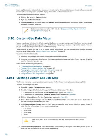126
Atoll 3.1.0 User Manual
Chapter 3: Geographic Data © Forsk 2011
lation. Atoll displays the statistics for the focus zone if there is one, for the computation zone if there is no focus zone and, if
there is no focus or computation zone, Atoll displays the statistics for the entire document.
To display the population distribution statistics:
1. Click the Geo tab of the Explorer window.
2. Right-click the Population folder.
3. Select Statistics from the context menu. The Statistics window appears with the distributions of each value interval
defined in the display properties.
3.10 Custom Geo Data Maps
You can import maps other than the default maps that Atoll uses. For example, you can import files for the revenue, rainfall,
or socio-demographic data. Depending on the type of information displayed, you could use it in prediction reports. For exam-
ple, you could display the predicted revenue for defined coverage.
These maps can be raster files of 8, 16, or 32 bits per pixel or vector-format files that you have either imported or created
using the Vector Editor toolbar "Editing Polygons, Lines, and Points" on page 39.
You create an custom data map by:
1. Importing an custom geo data file and creating the custom data map folder.
2. Importing other custom geo data files into the newly created custom data map folder, if more than one file will be
used for this custom geo data map.
In this section, the following are explained:
• "Creating a Custom Geo Data Map" on page 126
• "Adding a File to a Custom Geo Data Map" on page 127
• "Managing the Properties of a Custom Geo Data Map" on page 128
• "Displaying Statistics on Custom Geo Data" on page 128
• "Integrable Versus Non Integrable Data" on page 129.
3.10.1 Creating a Custom Geo Data Map
The first step in creating a custom geo data map is importing the first file and creating the custom data map folder.
To create an custom geo data map:
1. Select File > Import. The Open dialogue appears.
2. Select the first geo data file that will be a part of the custom data map and click Open.
- If the selected file is a raster file, the File Import dialogue appears (see Figure 3.1).
- If the selected file is a vector file, the Vector Import dialogue appears (see Figure 3.4).
3. Click the Advanced button. The New Type dialogue appears (see Figure 3.4).
4. Enter a Name for the custom geo data map. Atoll creates a folder with this name on the Geo tab and all other files of
the new custom geo data map will go in here.
5. Under Supported Input Formats, select the check boxes corresponding to the formats of both the present file and all
other files that will constitute the new custom geo data map:
- 8-bit Raster
- 16-bit Raster
- 32-bit Raster
- Vector.
6. Under Supported Input Formats, select the check box corresponding to the type of value of the present file and all
other files that will constitute the new custom geo data map:
Statistics are displayed only for visible data. See "Displaying or Hiding Objects on the Map
Using the Explorer" on page 18.
If you do not select all the formats you need now, you will not be able to add a format
later.
 
