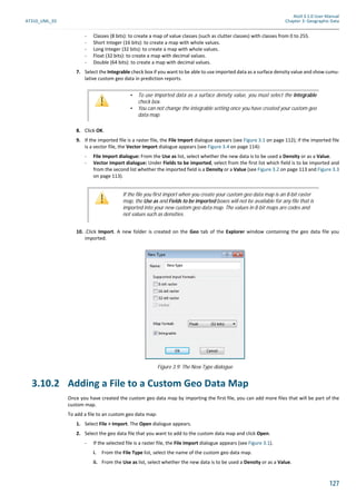 Atoll 3.1.0 User Manual
AT310_UML_E0 Chapter 3: Geographic Data
127
- Classes (8 bits): to create a map of value classes (such as clutter classes) with classes from 0 to 255.
- Short Integer (16 bits): to create a map with whole values.
- Long Integer (32 bits): to create a map with whole values.
- Float (32 bits): to create a map with decimal values.
- Double (64 bits): to create a map with decimal values.
7. Select the Integrable check box if you want to be able to use imported data as a surface density value and show cumu-
lative custom geo data in prediction reports.
8. Click OK.
9. If the imported file is a raster file, the File Import dialogue appears (see Figure 3.1 on page 112); if the imported file
is a vector file, the Vector Import dialogue appears (see Figure 3.4 on page 114):
- File Import dialogue: From the Use as list, select whether the new data is to be used a Density or as a Value.
- Vector Import dialogue: Under Fields to be imported, select from the first list which field is to be imported and
from the second list whether the imported field is a Density or a Value (see Figure 3.2 on page 113 and Figure 3.3
on page 113).
10. .Click Import. A new folder is created on the Geo tab of the Explorer window containing the geo data file you
imported.
3.10.2 Adding a File to a Custom Geo Data Map
Once you have created the custom geo data map by importing the first file, you can add more files that will be part of the
custom map.
To add a file to an custom geo data map:
1. Select File > Import. The Open dialogue appears.
2. Select the geo data file that you want to add to the custom data map and click Open.
- If the selected file is a raster file, the File Import dialogue appears (see Figure 3.1).
i. From the File Type list, select the name of the custom geo data map.
ii. From the Use as list, select whether the new data is to be used a Density or as a Value.
• To use imported data as a surface density value, you must select the Integrable
check box.
• You can not change the integrable setting once you have created your custom geo
data map.
If the file you first import when you create your custom geo data map is an 8-bit raster
map, the Use as and Fields to be imported boxes will not be available for any file that is
imported into your new custom geo data map. The values in 8-bit maps are codes and
not values such as densities.
Figure 3.9: The New Type dialogue
 