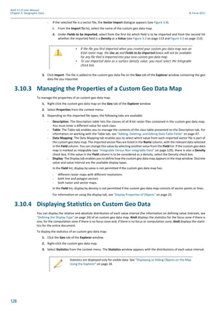 128
Atoll 3.1.0 User Manual
Chapter 3: Geographic Data © Forsk 2011
- If the selected file is a vector file, the Vector Import dialogue appears (see Figure 3.4).
i. From the Import To list, select the name of the custom geo data map.
ii. Under Fields to be imported, select from the first list which field is to be imported and from the second list
whether the imported field is a Density or a Value (see Figure 3.2 on page 113 and Figure 3.3 on page 113).
3. Click Import. The file is added to the custom geo data file on the Geo tab of the Explorer window containing the geo
data file you imported.
3.10.3 Managing the Properties of a Custom Geo Data Map
To manage the properties of an custom geo data map:
1. Right-click the custom geo data map on the Geo tab of the Explorer window.
2. Select Properties from the context menu:
3. Depending on the imported file types, the following tabs are available:
- Description: The Description table lists the classes of all 8-bit raster files contained in the custom geo data map.
You must enter a different value for each class.
- Table: The Table tab enables you to manage the contents of the class table presented on the Description tab. For
information on working with the Table tab, see "Adding, Deleting, and Editing Data Table Fields" on page 47.
- Data Mapping: The Data Mapping tab enables you to select which value from each imported vector file is part of
the custom geo data map. The imported vector files are listed in the Name column, with the relevant data selected
in the Field column. You can change this value by selecting another value from the Field list. If the custom geo data
map is marked as integrable (see "Integrable Versus Non Integrable Data" on page 129), there is also a Density
check box. If the value in the Field column is to be considered as a density, select the Density check box.
- Display: The Display tab enables you to define how the custom geo data map appears in the map window. Discrete
value and value interval are the available display types.
In the Field list, display by value is not permitted if the custom geo data map has:
- different raster maps with different resolutions
- both line and polygon vectors
- both raster and vector maps.
In the Field list, display by density is not permitted if the custom geo data map consists of vector points or lines.
For information on using the display tab, see "Display Properties of Objects" on page 23.
3.10.4 Displaying Statistics on Custom Geo Data
You can display the relative and absolute distribution of each value interval (for information on defining value intervals, see
"Defining the Display Type" on page 24) of an custom geo data map. Atoll displays the statistics for the focus zone if there is
one, for the computation zone if there is no focus zone and, if there is no focus or computation zone, Atoll displays the statis-
tics for the entire document.
To display the statistics of an custom geo data map:
1. Click the Geo tab of the Explorer window.
2. Right-click the custom geo data map.
3. Select Statistics from the context menu. The Statistics window appears with the distributions of each value interval.
• If the file you first imported when you created your custom geo data map was an
8-bit raster map, the Use as and Fields to be imported boxes will not be available
for any file that is imported into your new custom geo data map.
• To use imported data as a surface density value, you must select the Integrable
check box.
Statistics are displayed only for visible data. See "Displaying or Hiding Objects on the Map
Using the Explorer" on page 18.
 