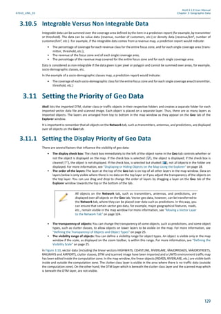 Atoll 3.1.0 User Manual
AT310_UML_E0 Chapter 3: Geographic Data
129
3.10.5 Integrable Versus Non Integrable Data
Integrable data can be summed over the coverage area defined by the item in a prediction report (for example, by transmitter
or threshold). The data can be value data (revenue, number of customers, etc.) or density data (revenue/km², number of
customer/km², etc.). For example, if the integrable data comes from a revenue map, a prediction report would indicate:
• The percentage of coverage for each revenue class for the entire focus zone, and for each single coverage area (trans-
mitter, threshold, etc.),
• The revenue of the focus zone and of each single coverage area,
• The percentage of the revenue map covered for the entire focus zone and for each single coverage area.
Data is considered as non-integrable if the data given is per pixel or polygon and cannot be summed over areas, for example,
socio-demographic classes, etc.
In the example of a socio-demographic classes map, a prediction report would indicate:
• The coverage of each socio-demographic class for the entire focus zone and for each single coverage area (transmitter,
threshold, etc.)
3.11 Setting the Priority of Geo Data
Atoll lists the imported DTM, clutter class or traffic objects in their respective folders and creates a separate folder for each
imported vector data file and scanned image. Each object is placed on a separate layer. Thus, there are as many layers as
imported objects. The layers are arranged from top to bottom in the map window as they appear on the Geo tab of the
Explorer window.
It is important to remember that all objects on the Network tab, such as transmitters, antennas, and predictions, are displayed
over all objects on the Geo tab.
3.11.1 Setting the Display Priority of Geo Data
There are several factors that influence the visibility of geo data:
• The display check box: The check box immediately to the left of the object name in the Geo tab controls whether or
not the object is displayed on the map. If the check box is selected ( ), the object is displayed; if the check box is
cleared ( ), the object is not displayed. If the check box, is selected but shaded ( ), not all objects in the folder are
displayed. For more information, see "Displaying or Hiding Objects on the Map Using the Explorer" on page 18.
• The order of the layers: The layer at the top of the Geo tab is on top of all other layers in the map window. Data on
layers below is only visible where there is no data on the top layer or if you adjust the transparency of the objects on
the top layer. You can use drag and drop to change the order of layers by dragging a layer on the Geo tab of the
Explorer window towards the top or the bottom of the tab.
• The transparency of objects: You can change the transparency of some objects, such as predictions, and some object
types, such as clutter classes, to allow objects on lower layers to be visible on the map. For more information, see
"Defining the Transparency of Objects and Object Types" on page 25.
• The visibility range of objects: You can define a visibility range for object types. An object is visible only in the map
window if the scale, as displayed on the zoom toolbar, is within this range. For more information, see "Defining the
Visibility Scale" on page 25.
In Figure 3.10, vector data (including the linear vectors HIGHWAYS, COASTLINE, RIVERLAKE, MAJORROADS, MAJORSTREETS,
RAILWAYS and AIRPORT), clutter classes, DTM and scanned image have been imported and a UMTS environment traffic map
has been edited inside the computation zone. In the map window, the linear objects (ROADS, RIVERLAKE, etc.) are visible both
inside and outside the computation zone. The clutter class layer is visible in the area where there is no traffic data (outside
the computation zone). On the other hand, the DTM layer which is beneath the clutter class layer and the scanned map which
is beneath the DTM layer, are not visible.
All objects on the Network tab, such as transmitters, antennas, and predictions, are
displayed over all objects on the Geo tab. Vector geo data, however, can be transferred to
the Network tab, where they can be placed over data such as predictions. In this way, you
can ensure that certain vector geo data, for example, major geographical features, roads,
etc., remain visible in the map window For more information, see "Moving a Vector Layer
to the Network Tab" on page 124.
 