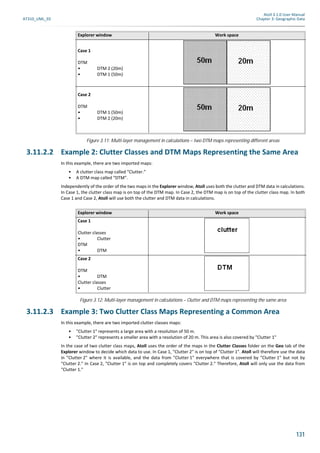 Atoll 3.1.0 User Manual
AT310_UML_E0 Chapter 3: Geographic Data
131
Figure 3.11: Multi-layer management in calculations – two DTM maps representing different areas
3.11.2.2 Example 2: Clutter Classes and DTM Maps Representing the Same Area
In this example, there are two imported maps:
• A clutter class map called “Clutter.”
• A DTM map called “DTM”.
Independently of the order of the two maps in the Explorer window, Atoll uses both the clutter and DTM data in calculations.
In Case 1, the clutter class map is on top of the DTM map. In Case 2, the DTM map is on top of the clutter class map. In both
Case 1 and Case 2, Atoll will use both the clutter and DTM data in calculations.
Figure 3.12: Multi-layer management in calculations – Clutter and DTM maps representing the same area
3.11.2.3 Example 3: Two Clutter Class Maps Representing a Common Area
In this example, there are two imported clutter classes maps:
• "Clutter 1" represents a large area with a resolution of 50 m.
• "Clutter 2" represents a smaller area with a resolution of 20 m. This area is also covered by "Clutter 1"
In the case of two clutter class maps, Atoll uses the order of the maps in the Clutter Classes folder on the Geo tab of the
Explorer window to decide which data to use. In Case 1, "Clutter 2" is on top of "Clutter 1". Atoll will therefore use the data
in "Clutter 2" where it is available, and the data from "Clutter 1" everywhere that is covered by "Clutter 1" but not by
"Clutter 2." In Case 2, "Clutter 1" is on top and completely covers "Clutter 2." Therefore, Atoll will only use the data from
"Clutter 1."
Explorer window Work space
Case 1
DTM
• DTM 2 (20m)
• DTM 1 (50m)
Case 2
DTM
• DTM 1 (50m)
• DTM 2 (20m)
Explorer window Work space
Case 1
Clutter classes
• Clutter
DTM
• DTM
Case 2
DTM
• DTM
Clutter classes
• Clutter
 