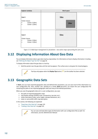 132
Atoll 3.1.0 User Manual
Chapter 3: Geographic Data © Forsk 2011
Figure 3.13: Multi-layer management in calculations – two clutter maps representing the same area
3.12 Displaying Information About Geo Data
You can display information about a geo data map by using tooltips. For information on how to display information in tooltips,
see "Defining the Object Type Tip Text" on page 26.
To display information about the geo data in a tool tip:
• Hold the pointer over the geo data until the tool tip appears. The surface area is only given for closed polygons.
3.13 Geographic Data Sets
In Atoll, once you have imported geographic data and defined their parameters, you can save much of this information in a
user configuration file. Then, another user, working on a similar Atoll document, can import the user configuration file
containing the paths to the imported geographic data and many of the defined parameters.
When you save the geographic data set in a user configuration, you save:
• the paths of imported geographic maps
• map display settings (visibility scale, transparency, tips text, etc.)
• clutter description (code, name, height, standard deviations, etc.)
• raster or user profile traffic map description.
In this section, the following are explained:
• "Exporting a Geo Data Set" on page 133
• "Loading a Geo Data Set" on page 133.
Explorer window Work space
Case 1
Clutter classes
• Clutter 2 (20m)
• Clutter 1 (50m)
Case 2
Clutter classes
• Clutter 2 (50m)
• Clutter 1 (20m)
Tool tips only appear when the Display Tips button ( ) on the toolbar has been selected.
You can save and load other types of information with user configuration files as well. For
information, see the Administrator Manual.
 