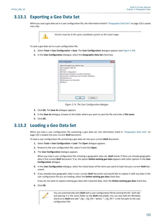 Atoll 3.1.0 User Manual
AT310_UML_E0 Chapter 3: Geographic Data
133
3.13.1 Exporting a Geo Data Set
When you save a geo data set in a user configuration file, the information listed in "Geographic Data Sets" on page 132 is saved
into a file.
To save a geo data set in a user configuration file:
1. Select Tools > User Configuration > Save. The User Configuration dialogue appears (see Figure 3.14).
2. In the User Configuration dialogue, select the Geographic Data Set check box.
3. Click OK, The Save As dialogue appears.
4. In the Save As dialogue, browse to the folder where you want to save the file and enter a File name.
5. Click OK.
3.13.2 Loading a Geo Data Set
When you load a user configuration file containing a geo data set, the information listed in "Geographic Data Sets" on
page 132 is loaded into your current Atoll document.
To load a user configuration file containing a geo data set into your current Atoll document:
1. Select Tools > User Configuration > Load. The Open dialogue appears.
2. Browse to the user configuration file, select it and click Open.
3. The User Configuration dialogue appears.
When you load a user configuration file including a geographic data set, Atoll checks if there are already geographic
data in the current Atoll document. If so, the option Delete existing geo data appears with other options in the User
Configuration dialogue.
4. In the User Configuration dialogue, select the check boxes of the items you want to load into your current Atoll doc-
ument.
5. If you already have geographic data in your current Atoll document and would like to replace it with any data in the
user configuration file you are loading, select the Delete existing geo data check box.
If you do not want to replace existing geo data with imported data, clear the Delete existing geo data check box.
6. Click OK.
Vectors must be in the same coordinate system as the raster maps.
Figure 3.14: The User Configuration dialogue
You can automatically start Atoll with a user configuration file by naming the file "atoll.cfg"
and placing it in the same folder as the Atoll executable. You can also edit the Windows
shortcut to Atoll and add "-cfg <.cfg_file>" where "<.cfg_file>" is the full path to the user
configuration file.
 