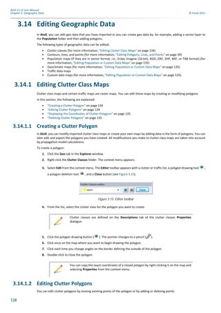 134
Atoll 3.1.0 User Manual
Chapter 3: Geographic Data © Forsk 2011
3.14 Editing Geographic Data
In Atoll, you can edit geo data that you have imported or you can create geo data by, for example, adding a vector layer to
the Population folder and then adding polygons.
The following types of geographic data can be edited:
• Clutter classes (for more information, "Editing Clutter Class Maps" on page 134)
• Contours, lines, and points (for more information, "Editing Polygons, Lines, and Points" on page 39)
• Population maps (if they are in vector format, i.e., Erdas Imagine (16-bit), AGD, DXF, SHP, MIF, or TAB format) (for
more information, "Editing Population or Custom Data Maps" on page 135)
• Geoclimatic maps (for more information, "Editing Population or Custom Data Maps" on page 135)
• Traffic data maps
• Custom data maps (for more information, "Editing Population or Custom Data Maps" on page 135).
3.14.1 Editing Clutter Class Maps
Clutter class maps and certain traffic maps are raster maps. You can edit these maps by creating or modifying polygons.
In this section, the following are explained:
• "Creating a Clutter Polygon" on page 134
• "Editing Clutter Polygons" on page 134
• "Displaying the Coordinates of Clutter Polygons" on page 135.
• "Deleting Clutter Polygons" on page 135
3.14.1.1 Creating a Clutter Polygon
In Atoll, you can modify imported clutter class maps or create your own maps by adding data in the form of polygons. You can
later edit and export the polygons you have created. All modifications you make to clutter class maps are taken into account
by propagation model calculations.
To create a polygon:
1. Click the Geo tab in the Explorer window.
2. Right-click the Clutter Classes folder. The context menu appears.
3. Select Edit from the context menu. The Editor toolbar appears with a clutter or traffic list, a polygon drawing tool ,
a polygon deletion tool , and a Close button (see Figure 3.15).
4. From the list, select the clutter class for the polygon you want to create.
5. Click the polygon drawing button ( ). The pointer changes to a pencil ( ).
6. Click once on the map where you want to begin drawing the polygon.
7. Click each time you change angles on the border defining the outside of the polygon.
8. Double-click to close the polygon.
3.14.1.2 Editing Clutter Polygons
You can edit clutter polygons by moving existing points of the polygon or by adding or deleting points.
Figure 3.15: Editor toolbar
Clutter classes are defined on the Descriptions tab of the clutter classes Properties
dialogue.
You can copy the exact coordinates of a closed polygon by right-clicking it on the map and
selecting Properties from the context menu.
 